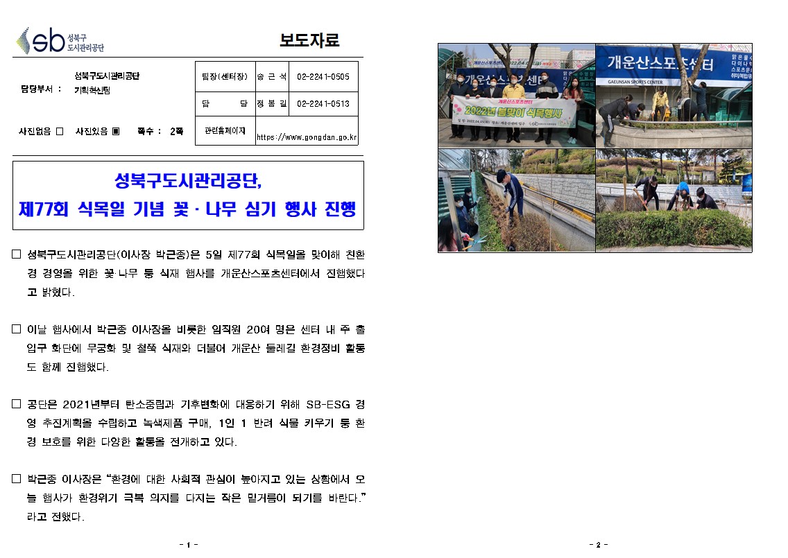 보도자료

담당부서 : 성북구도시관리공단 기획혁신팀
팀장(센터장): 송근석(02-2241-0505)
담     당 : 정봉길(02-2241-0513)
관련홈페이지: https://www.gongdan.go.kr

사진있음 ▣ 쪽수 :  2쪽

성북구도시관리공단, 제77회 식목일 기념 꽃 나무 심기 행사 진행

□ 성북구도시관리공단(이사장 박근종)은 5일 제77회 식목일을 맞이해 친환경 경영을 위한 꽃 나무 퉁 식재 햅사를 개운산스포츠센터에서 진햄했다. 고 밝혔다.
□ 이날 햄사에서 박근종 이사장을 비롯한 임직원 20여 명은 센터 내 주 출입구 화단에 무궁화 및 철쭉 식재와 더불어 개운산 둘레길 환경정비 활동 도 함께 진햄했다.
□ 공단은 2021년부터 탄소중립과 기후변화에 대응하기 위해 SB-ESG 경영 추진계획을 수립하고 녹색제품 구매, 1인 1 반려 식물 키우기 둥 환 경 보호를 위한 다양한 활동을 전개하고 있다.
□ 박근종 이사장은 “환경에 대한 사회적 관심이 높아지고 있는 상황에서 오늘 햄사가 환경위기 극복 의지를 다지는 작은 밑거름이 되기를 바란다.” 라고 전했다.