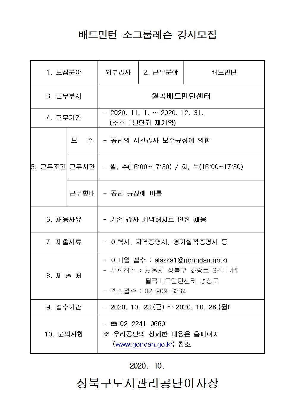 배드민턴 소그룹레슨 강사모집
1.모집분야 외부강사
2.근무분야 배드민턴
3.근무부서 월곡배드민턴센터
4.근무기간 2020.11.1~2020.12.31(추후 1년단위 재계약)
5.근무조건 보수:공단의 시간강사 보수규정에 의함 근무시간: 월,수(16:00~17:50) /화,목(16:00~17:50) 근무형태 : 공단 규정에 따름
6.채용사유 기존강사 계약해지로 인한 채용
7.제출서류 이력서,자격증명서,경기실적증명서 등
8.제출처 이메일접수:alaska1@gongdan.go.kr 우편접수:서울시 성북구 화랑로13길 144 월곡배드민턴센터 성상도 팩스접수:02-009-3334
9.접수기간 2020.10.23(금) ~ 2020.10.26(월)
10.문의사항 02-2241-0660 우리공단의 상세한 내용은 홈페이지(www.gongdan.go.kr)참조
2020.10
성북구도시관리공단이사장