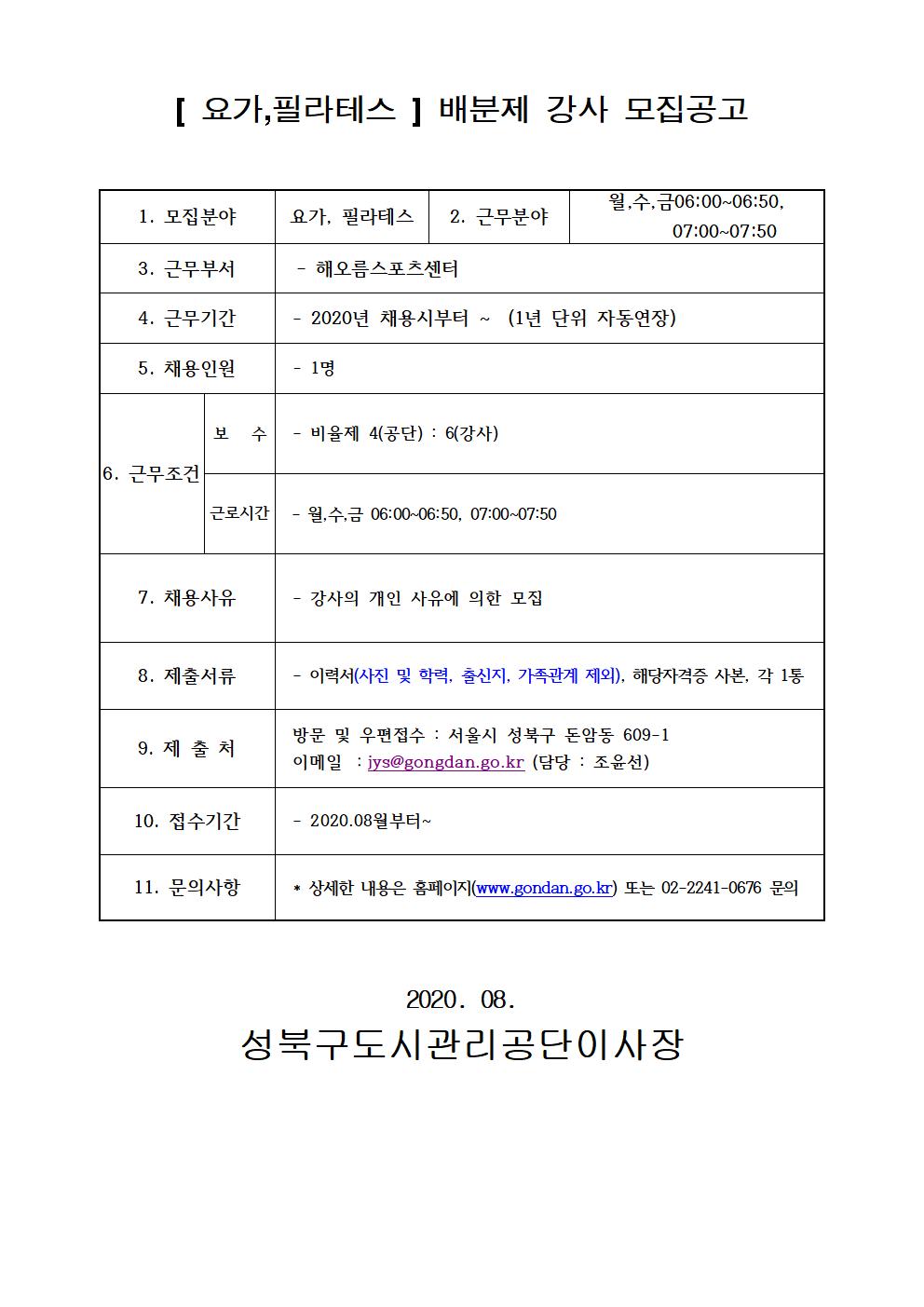 [요가,필라테스] 배분제 강사 모집공고
1.모집분야 요가,필라테스
2.근무분야 월수금06:00~06:50, 07:00~07:50
3.근무부서 해오름스포츠센터
4.근무기간 2020년 채용시부터~(1년단위자동연장)
5.채용인원 1명
6.근무조건 보수 비율제 4(공단):6(강사) 근로시간 월수금 06:00~06:50, 07:00~07:50
7.채용사유 강사의 개인 사유에 의한 모집
8.제출서류 이력서(사진 및 학력, 출신지, 가족관계 제외), 해당자격증 사본, 각 1통
9.제출처 방문 및 우편접수 : 서울시 성북구 돈암동609-1 이메일:jys@gongdan.go.kr(담당:조윤선)
10.접수기간 2020.08월부터~
11.문의사항 상세한내용은 홈페이지(www.gongdan.go.kr)또는 02-2241-0676 문의
2020.08
성북구도시관리공단이사장
