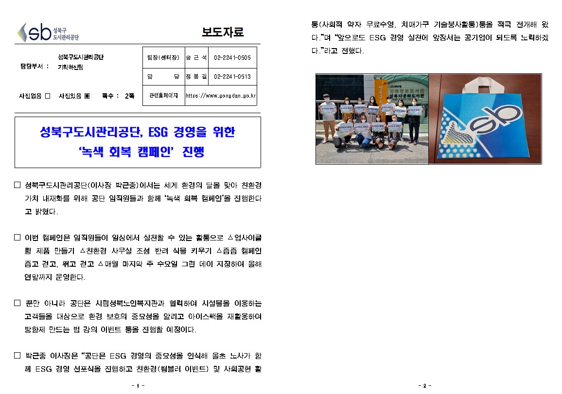 모도자료

담당부서 : 성북구도시관리공단 기획혁신팀
팀장(센터장) : 솜근석 02-2241-0505
담당 : 정봄길 02-2241-0513
사진없음 □ 사진있음 ▣ 쪽수 : 2쪽 
관련홈페이지 https://www.gongdan.go.kr

성북구도시관리공단, ESG 경영을 위한 '녹색 회복 캠페인' 진행

□ 성북구도시관리공단(이사장 박근종)에서는 세계 환경의 달을 맞아 친환경 가치 내재화를 위해 공단 임직원들과 함께 '녹색 회복 캠페인'을 진행한다 고 밝혔다.
□ 이번 캠페인은 임직원들이 일상에서 실천할 수 있는 활동으로 △업사이클 링 제품 만들기 △친환경 사무실 조성 반려 식물 키우기 △줍줍 캠페인 줍고 걷고, 뛰고 걷고 스매월 마지막 주 수요일 그린 데이 지정하여 올해 연말까지 운영한다.
□ 뿐만 아니라 공단은 시립성북노인복지관과 협력하여 시설물을 이용하는 고객들을 대상으로 환경 보호의 중요성을 알리고 아이스팩을 재활용하여 방향제 만드는 법 강의 이벤트 둥을 진행할 예정이다.
□ 박근종 이사장은 “공단은 ESG 경영의 중요성을 인식해 올초 노사가 함 쩨 ESG 경영 선포식을 진행하고 친환경(텀블러 이벤트) 및 사회공헌 활동(사회적 약자 무료수영, 치매가구 기술봉사활동)둥을 적극 전개해 왔 다.”며 “앞으로도 ESG 경영 실천에 앞장서는 공기업이 되도록 노력하겠 다.”라고 전했다.
