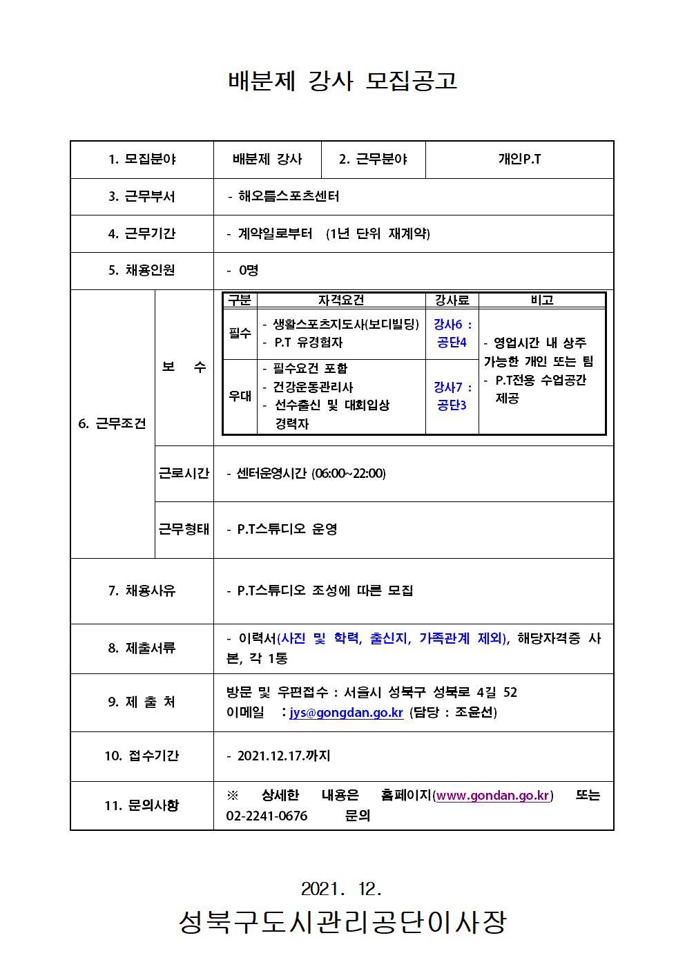 배분제 강사 모집공고
1. 모집분야		배분제 강사	2. 근무분야			개인 P.T	
3. 근무부서		-해오류스포굿센터				
4. 근무기간		- 계약일로부터 （1년 단위 재계약）				
5. 채용인원		- 0명				
6. 근무조건	보 수		구분	자격요건	강사료	비고
			필수	-	생활스포츠지도사（보디빌딩） -	P.T 유경험자	강사6 : 공단4	-	영업시간 내 상주 가능한 개인 또는 팀 -	P.T전용 수업공간 제공
			우대	-	필수요건 포함 -건강운동관리사 -	선수출신 및 대회입상 경력자	강사7 : 공단5	
						
	근로시간	- 센터운영시간 （06:00-22:00）				
	근무형태	- P.T스튜디오 운영				
7. 채용사유		- P.T스튜디오 조성에 따른 모집				
8. 제출서류		- 이력서（사진 및 학력, 출신지, 가족관계 제외）, 해당자격증 사 본, 각 1통				
9. 제 출 처		방문 및 우편접수 : 서을시 성북구 성북로 4길 52 이메일 - jys（agongdan.go.kr （당당 : 조윤선》				
10. 접수기간		- 2021.12.17.까지				
11. 문의사항		※ 상세한 내용은	S 페이지 (www.gondan.go.kr)	또는 02-2241-0676	문의				
2021. 12.
성북구도시관리공단이사장