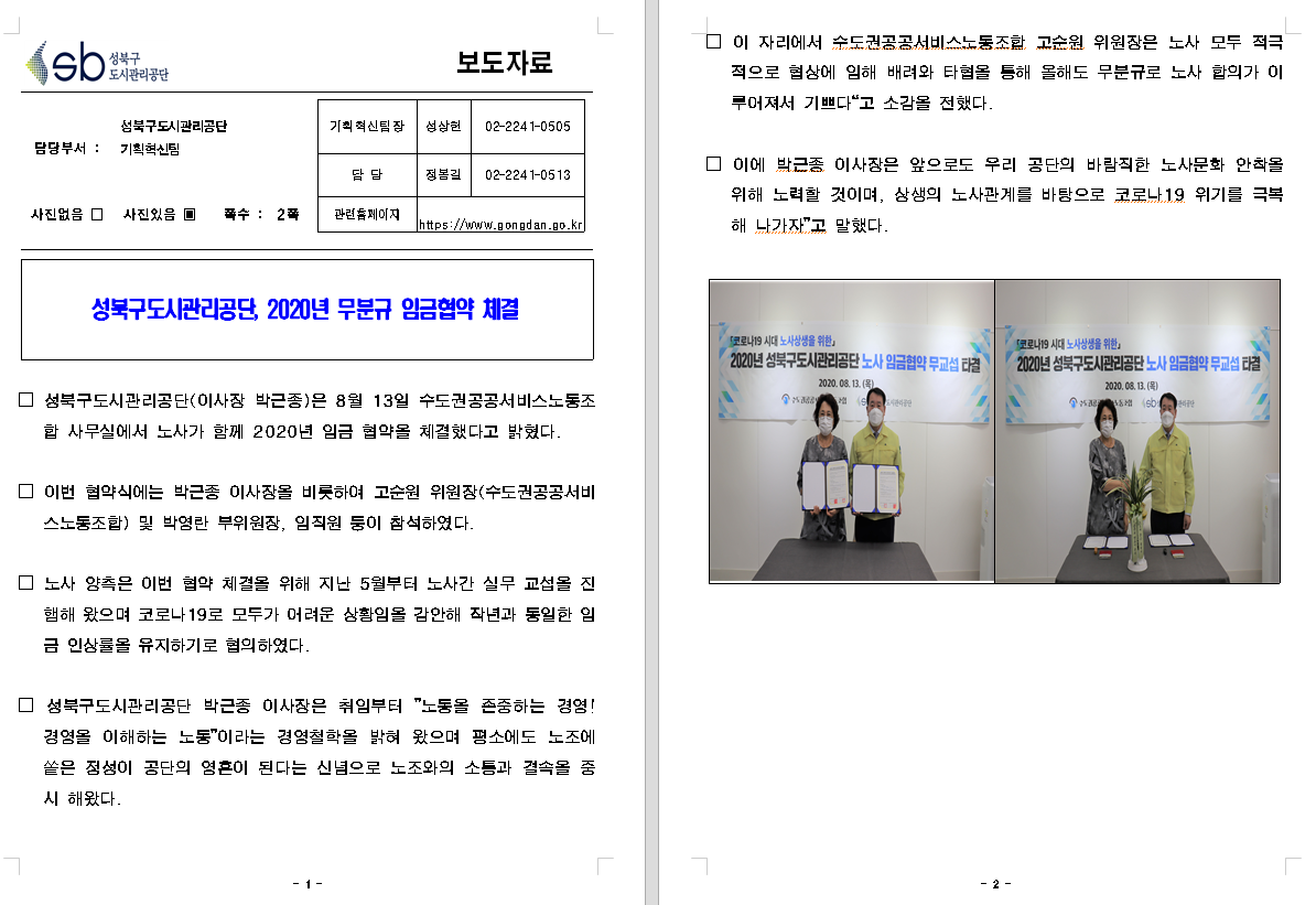 SB성북구 도시관리공단 보도자료
담당부서 : 성북구도시관리공단 기획혁신팀
사진 있음 쪽수 2쪽

기획혁신팀장 : 성상헌 (02-2241-0505)
담당 : 정봉길 (02-2241-0513)
관련홈페이지 :  https://www.gongdan.go.kr

성북구도시관리공단, 2020년 무분규 임금협약 체결

□ 성북구도시관리공단(이사장 박근종)은 8월 13일 수도권공공서비스노동조합 사무실에서 노사가 함께 2020년 임금 협약을 체결했다고 밝혔다.
□ 이번 협약식에는 박근종 이사장을 비록하여 고순원 위원장(수도권공공서비스노동조합) 및 박영란 부위원장, 임직원 등이 참석하였다.
□ 노사 양측은 이번 협약 체결을 위해 지난 5월부터 노사간 실무 교섭을 진행해 왔으며 코로나 19로 모두가 어려운 상황임을 감안해 작년과 동일한 임금 인상률을 유지하기로 협의하였다.
□ 성북구도시관리공단 박근종 이사장은 취임부터 '노동을 존중하는 경영! 경영을 이해하는 노동'이라는 경영철학을 밝여 왔으며 쳥소에도 노조에 쏱은 정성이 공단의 영혼이 된다는 신념으로 노조와의 소통과 결속을 중시 해왔다.
□ 이 자리에서 수도권공공서비스노동조합 고순원 위원장은 노사 모두 적극적으로 협상에 임해 배려와 타협을 통해 올해도 무분규로 노사 합의가 이루어져서 기쁘다'고 소감을 전했다.
□ 이에 박근종 이사장은 앞으로도 우리 공단의 바람직한 노삼누화 안착을 위해 노력할 것이며, 상생의 노사관계를 바탕으로 코로나19 위기를 극복해 나가자'고 말했다.