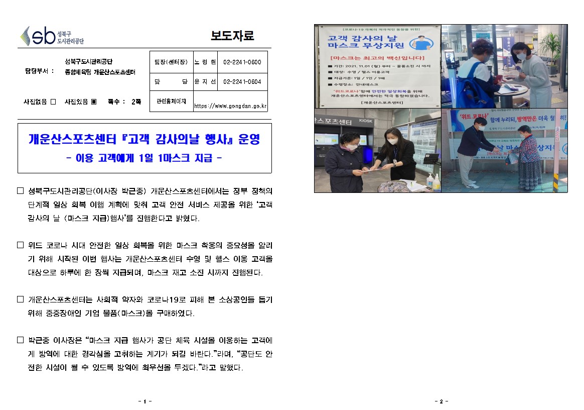 성북구 도시관리공단
보도자료
담당부서 : 성북구도시관리공단 종합체육팀 개운산스포츠센터
사진있음
쪽수 2쪽
팀장(센터장) 노령현 02-2241-0600
담당 윤지선 02-2241-0604
관련홈페이지 https://www.gongdan.go.kr
개운산스포츠센터 고객 감사의날 행사 운영
| - 이용 고객에게 1일 1마스크 지급 -
□ 성북구도시관리공단(이사장 박근종) 개운산스포츠센터에서는 정부 정책의 단계적 일상 회복 이행 계획에 맞춰 고객 안전 서비스 제공을 위한 '고객 감사의 날 (마스크 지급) 행사'를 진행한다고 밝혔다.
□ 위드 코로나 시대 안전한 일상 회복을 위한 마스크 착용의 중요성을 알리기 위해 시작된 이번 행사는 개운산스포츠센터 수영 및 헬스 이용 고객올 대상으로 하루에 한 장씩 지급되며, 마스크 재고 소진 시까지 진행된다.
□ 개운산스포츠센터는 사회적 약자와 코로나19로 피해 본 소상공인들 돕기 위해 중증장애인 기업 물품(마스크)을 구매하였다.
□ 박근종 이사장은 '마스크 지급 행사가 공단 체육 시설을 이용하는 고객에
게 방역에 대한 경각심을 고취하는 계기가 되길 바란다.'라며, '공단도 안 전한 시설이 될 수 있도록 방역에 최우선을 두겠다.'라고 말했다.