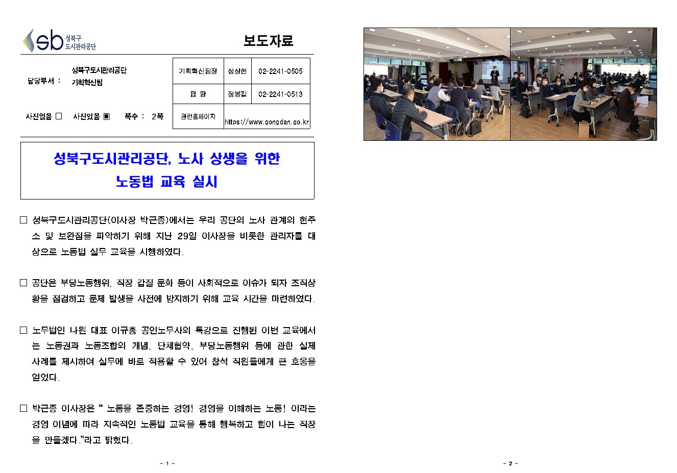 SB성북구 도시관리공단 보도자료
담당부서 : 성북구도시관리공단 기획혁신팀
사진 있음 쪽수 2쪽

기획혁신팀장 : 성상헌 (02-2241-0505)
담당 : 정봉길 (02-2241-0513)
관련홈페이지 :  https://www.gongdan.go.kr


성북구도시관리공단, 노사 상생을 위한 
노동법 교육 실시

□ 성북구도시관리공단(이사장 박근종)에서는 우리 공단의 노사 관계의 현주소 및 보완점을 파악하기 위해 지난 29일 이사장을 비롯한 관리자를 대상으로 노동법 실무 교육을 시행하였다.
□ 공단은 부당노동행위, 직장 갑질 문화 등이 사회적으로 이슈가 되자 조직상황을 점검하고 문제 발생을 사전에 방지하기 위해 교육 시간을 마련하였다. 
□ 노무법인 나원 대표 이규홍 공인노무사의 특강으로 진행된 이번 교육에서는 노동권과 노동조합의 개념, 단체협약, 부당노동행위 등에 관한 실제 사례를 제시하여 실무에 바로 적용할 수 있어 참석 직원들에게 큰 호응을 얻었다.
□ 박근종 이사장은 '노동을 존중하는 경영! 경영을 이해하는 노동! 이라는 경영 이념에 따라 지속적인 노동법 교육을 통해 행복하고 힘이 나는 직장을 만들겠다.'라고 밝혔다. 