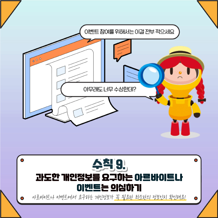 이벤트 참여를 위해서는 이걸 전부 적으세요
아무래도 너무 수상한데?
수칙 9. 
과도한 개인정보를 요구하는 아르바이트나
이벤트는 의심하기 
아르바이트나 이벤트에서 요구하는 개인정보가 꼭 필요한 최소한의 정보인지 확인해요!