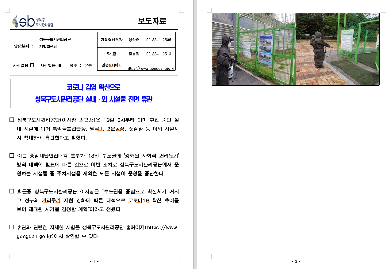 SB성북구 도시관리공단 보도자료
담당부서 : 성북구도시관리공단 기획혁신팀
사진 있음 쪽수 2쪽

기획혁신팀장 : 성상헌 (02-2241-0505)
담당 : 정봉길 (02-2241-0513)
관련홈페이지 :  https://www.gongdan.go.kr

코로나 감염 확산으로 
성북구도시관리공단 실내ㆍ외 시설물 전면 휴관

□ 성북구도시관리공단(이사장 박근종)은 19일 0시부터 이미 휴관 중인 시설 내 시설에 이어 북악골프연습장, 월곡1, 2운동장, 풋살장 등 야외 시설까지 확대하여 휴관한다고 밝혔다.
□ 이는 중앙재난안전대책 본부가 18일 수도권에 '강화된 사회적 거리두기'방역 대책에 발표에 따른 것으로 이번 조치로 성북구도시관리공단에서 운영하는 시설물 중 주차시설을 제외한 모든 시설이 운영을 중단한다.
□ 박근종 성북구도시관리공단 이사장은 '수도권을 중심으로 확산세가 커지고 정부의 거리두기 지침 강화에 따른 대책으로 코로나19 확산 추이를 보며 재개관 시기를 결정할 계획'이라고 전했다.
□ 휴관과 관련한 자세한 사항은 성북구도시관리공단 홈페이지(https://www.gongdan.go.kr)에서 확인할 수 있다.