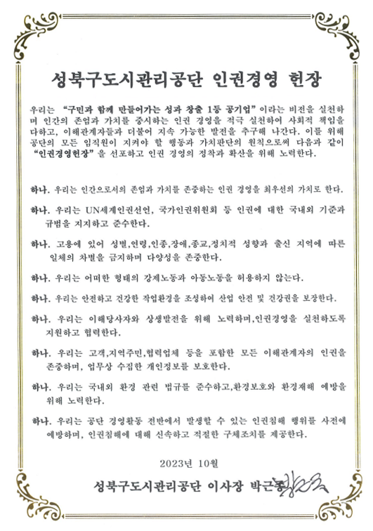 인권경영 헌장 성북구도시관리공단 인권경영 헌장
우리는 '구민과 함께 만들어가는 성과 창출 1등 공기업' 이라는 비전을 실천하며 인간의 존엄과 가치를 중시하는
인권 경영을 적극 실천하여 사회적 책임을 다하고, 이해관계자들과 더불어 지속 가능한 발전을 추구해 나감다.
이를 위해 공단의 모든 임직원이 지켜야 할 행동과 가치판단의 원칙으로써 다음과 같이 '인권경영헌장'을 선포하고
인권 경영의 정착과 확산을 위해 노력한다 .
하나. 우리는 인간으로서의 존엄과 가치를 존중하는 인권 경영을 최우선의 가치로 한다.
하나. 우리는 UN세계인권선언, 국가인권위원회 등 인권에 대한 국내외 기준과 규범을 지지하고 준수한다.
하나. 고용에 있어 성별,연령,인종,장애,종교,정치적 성향과 출신 지역에 따른 일체의 차별을 금지하며 다양성을 존중한다.
하나. 우리는 어떠한 형태의 강제노동과 아동노동을 허용하지 않는다.
하나. 우리는 안전하고 건강한 작업환경을 조성하여 산업 안전 및 건강권을 보장한다.
하나. 우리는 이해당사자와 상생발전을 위해 노력하며, 인권경영을 실천하도록 지원하고 협력한다.
하나. 우리는 고객,지역주민,협력업체 등을 포함한 모든 이해관계자의 인권을 존중하며, 업무상 수집한 개인정보를 보호한다.
하나. 우리는 국내외 환경 관련 법규를 준수하고, 환경보호와 환경재해 예방을 위해 노력한다.
하나. 우리는 공단 경영활동 전반에서 발생할 수 있는 인권침해 행위를 사전에 예방하며, 인권침해에 대해 신속하고 적절한 구제고치를 제공한다.
2023년 10월 성북구도시관리공단 이사장 박근종