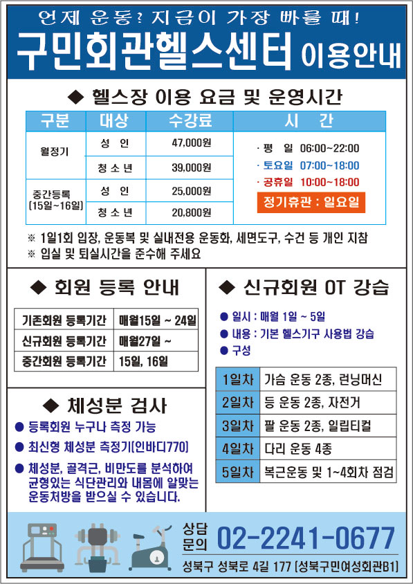 언제 운동? 지금이 가장 빠를 때! 구민회관헬스센터 이용안내
헬스장 이용 요금 및 운영시간
구분/대상/수강료/시간
월정기/성인/47000원/평일06:00~22:00 토요일07:00~18:00 공휴일10:00~18:00 정기휴관: 일요일 
월정기/청소년/39000원/평일06:00~22:00 토요일07:00~18:00 공휴일10:00~18:00 정기휴관: 일요일 
중간등록(15일~16일)/성인/25,000원/평일06:00~22:00 토요일07:00~18:00 공휴일10:00~18:00 정기휴관: 일요일 
중간등록(15일~16일)/청소년/20,800원/평일06:00~22:00 토요일07:00~18:00 공휴일10:00~18:00 정기휴관: 일요일 
*1일1회 입장, 운동복 및 실내전용 운동화, 세면도구, 수건 등 개인 지참
* 입실 및 퇴실시간을 준수해 주세요

회원 등록 안내
기존회원 등록기간 : 매월15일~24일
신규회원 등록기간 : 매월 27일~
중간회원 등록기간 : 15일,16일

체성분 검사
- 등록회원 누구나 측정 가능
- 최신형 체성분 측정기(인바디770)
- 체성분, 골격근, 비만도를 분석하여 균형있는 식단관리와 내몸에 알맞는 운동처방을 받으실 수 있습니다.

신규회원 OT 강습
-일시 : 매월 1일~5일
-내용 : 기본 헬스기구 사용법 강습
-구성 
1일차 : 가슴 운동 2종, 런닝머신
2일차 : 등 운동 2종, 자전거 
3일차 : 팔 운동 2종, 일립티컬
4일차 : 다리 운동 4종
5일차 : 복근운동 및 1~4회차 점검

상담문의 (02) 2241-0677 성북구 성북로4길 177, 성북구민여성회관B1