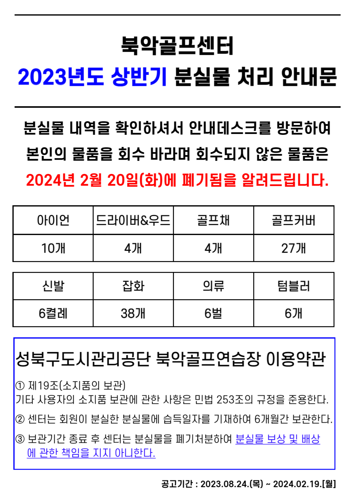 북악골프센터 2023년도 상반기 분실물 처리 안내문
분실물 내역을 확인하셔서 안내데스크를 방문하여 본인의 물품을 회수 바라며 회수되지 않은 물품은 2024년 2월 20일(화)에 폐기됨을 알려드립니다.
아이언 10개, 드라이버&우드 4개, 골프채 4개, 골프커버 27개, 신발 6켤례, 잡화 38개, 의류 6벌, 텀블러 6개
성북구도시관리공단 북악골프연습장 이용약관
1 제19조(소지품의 보관) 기타 사용자의 소지품 보관에 관한 사항은 민법 253조의 규정을 준용한다. 
2 센터는 회원이 분실한 분실물에 습득일자를 기재하여 6개월간 보관한다.
3 보관기간 종료 후 센터는 분실물을 폐기처분하여 분실물 보상 및 배상 에 관한 책임을 지지 아니한다.
공고기간 : 2023.08.24.(목) ~ 2024.02.19.[월]