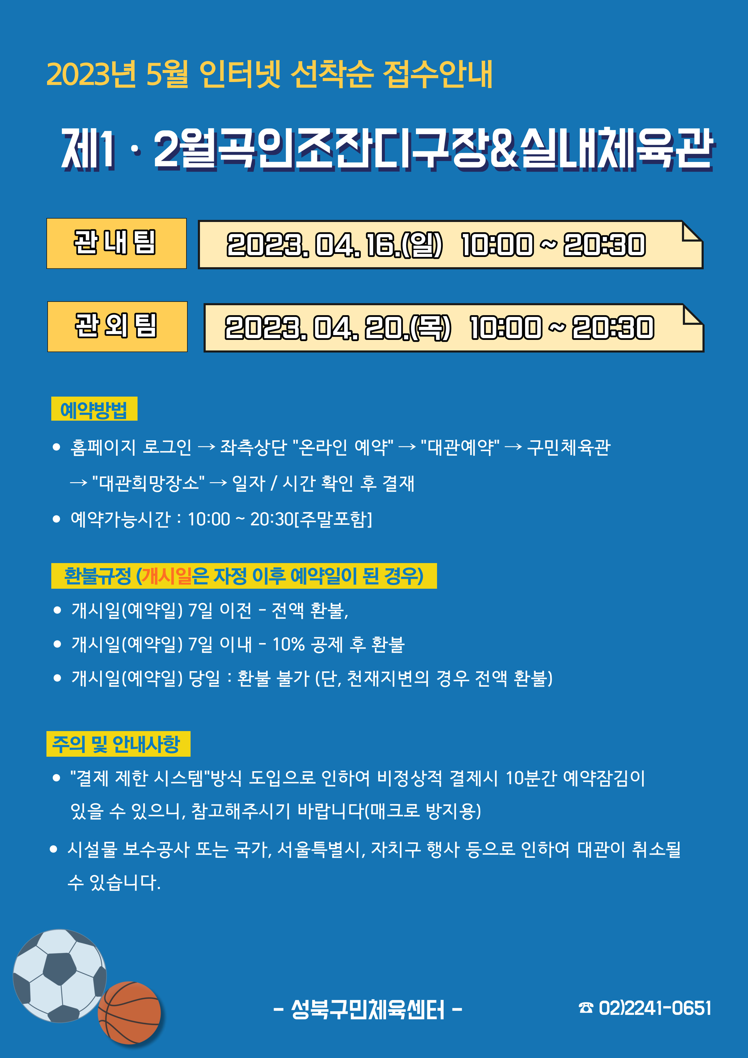   2023년 5월 인터넷 선착순 접수안내
제1·2월곡인조잔디구장&실내체육관
관내팀 : 2023.04.16.(일) 10:00~20:30
관외팀 : 2023. 04. 20.(목) 10:00~20:30

예약방법
• 홈페이지 로그인 (다음단계) 좌측상단(페이지 로딩 후 처음 부분) '온라인 예약' (다음단계) '대관예약' (다음단계)  구민체육관 (다음단계) '대관희망장소' (다음단계) 일자/시간 확인 후 결재
• 예약가능시간: 10:00~20:30[주말포함]

환불규정 (개시일은 자정이후 예약일이 된 경우)
• 개시일(예약일) 7일 이전 : 전액 환불 
• 개시일(예약일) 7일 이내 : 10% 공제 후 환불 
• 개시일(예약일) 당일 : 환불 불가 (단, 천재지변의 경우 전액 환불)

주의 및 안내사항
• '결제 제한 시스템'방식 도입으로 인하여 비정상적 결제시 10분간 예약잠김이 있을 수 있으니, 참고해 주시기 바랍니다(매크로 방지용)
• 시설물 보수공사 또는 국가, 서울특별시, 자치구 행사 등으로 인하여 대관이 취소될 수 있습니다. 

-성북구민체육센터-
 02)2241-0651