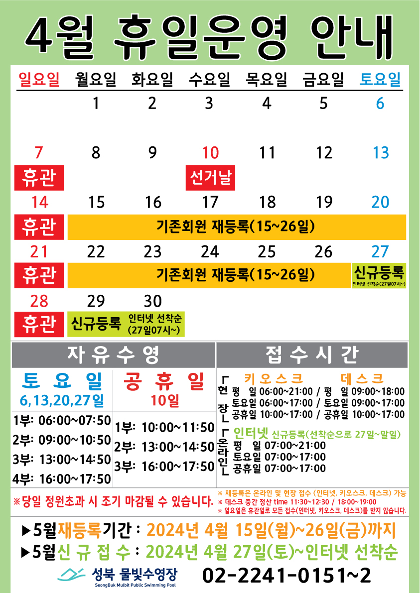 4월 휴일운영 안내
  공휴일 : 10(수)-선거날 / 일요일: 정기 휴관 / 기존회원 재등록 : 15(월)~26일(금) / 신규등록 인터넷 선착순(27일 07시~) : 27(토)~30일
  

  자유수영: 토요일(6,13,20,27일)  - 1부: 06:00~07:50, 2부: 09:00~10:50, 3부: 13:00~14:50, 4부: 16:00~17:50
  자유수영: 공휴일 10일 - 1부: 10:00~11:50, 2부: 13:00~14:50, 3부: 16:00~17:50
  ※ 당일 정원초과시 조기 마감될 수 있습니다. 
  ※ 재등록은 온라인 및 현장 접수 (인터넷, 키오스크, 데스크) 가능
  ※ 데스크 중간전산 time 11:30~12:30, 18:00~19:00.
  ※ 일요일 휴관일로 모든 접수(인터넷, 키오스크, 데스크)를 받지 않습니다.
  
  접수시간
  ※ 현장접수(데스크, 키오스크)/ 온라인(인터넷) 신규등록(선착순으로 27일~말일)
  *현장접수(키오스크) 접수가능시간  평일 06:00 ~ 21:00, 토요일 06:00 ~ 17:00, 공휴일: 10:00~17:00
  *현장접수(데스크) 접수가능시간   평일 09:00 ~ 18:00, 토요일 09:00 ~ 17:00, 공휴일: 10:00~17:00
  *온라인(인터넷) 접수가능시간 평일 07:00 ~ 21:00, 토요일 07:00 ~ 17:00, 공휴일: 07:00~17:00
  ※ 당일 정원초과시 조기 마감될 수 있습니다. 
  ※ 재등록은 온라인 및 현장 접수 (인터넷, 키오스크, 데스크) 가능
  ※ 데스크 중간전산 time 11:30~12:30, 18:00~19:00.
  ※ 일요일 휴관일로 모든 접수(인터넷, 키오스크, 데스크)를 받지 않습니다.

  ■ 5월 재등록기간 : 2024년 4월15일(월) ~ 26일(금)까지  
  ■ 5월 신규접수 : 2024년 4월27일(토) ~ 인터넷 선착순

  성북물빛수영장 02)2241-0151~2
