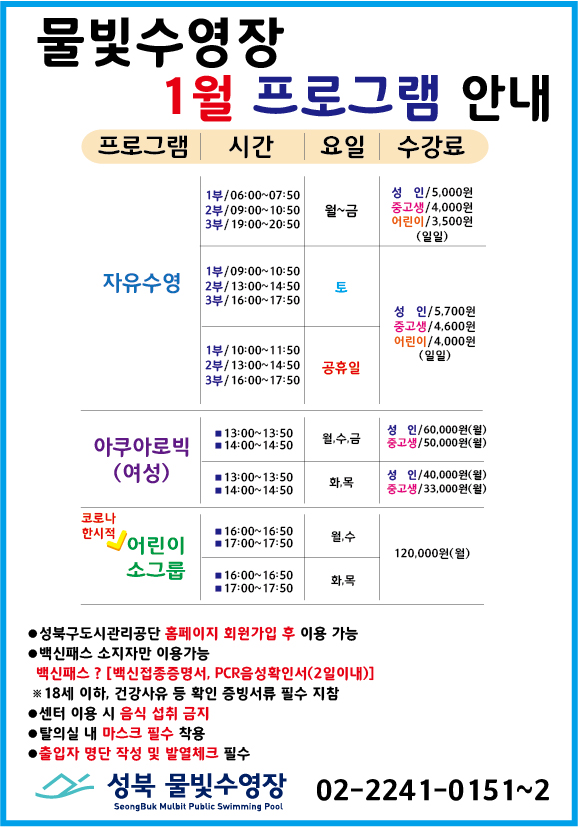 물빛수영장 1월 프로그램 안내
* 프로그램 자유수영
시간 1부/ 06:00~07:50 2부/ 09:00~10:50 3부/ 19:00~20:50
요일 월~금
수강료 성 인/5,000원, 중고생/4,000원, 어린이/3,500원 (일일)
시간 1부/ 09:00~10:50 2부/ 13:00~14:50 3부/ 16:00~17:50
요일 토
수강료 성 인/5,700원, 중고생/4,600원, 어린이/4,000원 (일일)
시간 1부/ 10:00~11:50 2부/ 13:00~14:50 3부/ 16:00~17:50
요일 공휴일
수강료 성 인/5,700원, 중고생/4,600원, 어린이/4,000원 (일일)
* 프로그램 아쿠아로빅(여성)
시간 13:00~13:50/14:00~14:50 요일 월,수,금 수강료 성 인 60,000원(월) 중고생 50,000원(월)
시간 13:00~13:50/14:00~14:50 요일 화,목 수강료 성 인 40,000원(월) 중고생 33,000원(월)
* 프로그램 코로나한시적 어린이 소그룹(초1~초6)
시간 16:00~16:50/17:00~17:50 요일 월,수 수강료 120,000원(월)
시간 16:00~16:50/17:00~17:50 요일 화,목 수강료 120,000원(월)
이하 아래내용 참조