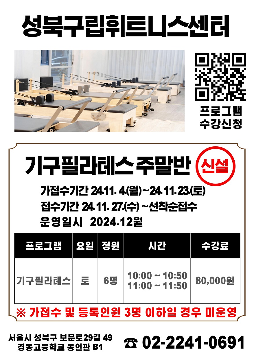   성북구립휘트니스센터 
  프로그램수강신천 QR코드
  
  기구필라테스 주말반 신설
  가접수기간 24. 11. 4.(월) ~ 24.11. 23.(토)
  접수기간    24. 11.27.(수) ~ 선착순접수
  운영일시    24. 12월 
  
  프로그램 | 요일 | 정원 | 시간 | 수강료 
  기구필라테스 | 토 | 6명 | 10:00 ~ 10:50, 11:00 ~ 11:50 | 80,000원
  
  ※ 가접수 및 등록인원 3명 이하일 경우 미운영
  서울시 성북구 보문로 29길 49
  경동고등학교 동인관 B1
  
  문의사항 02-2241-0691