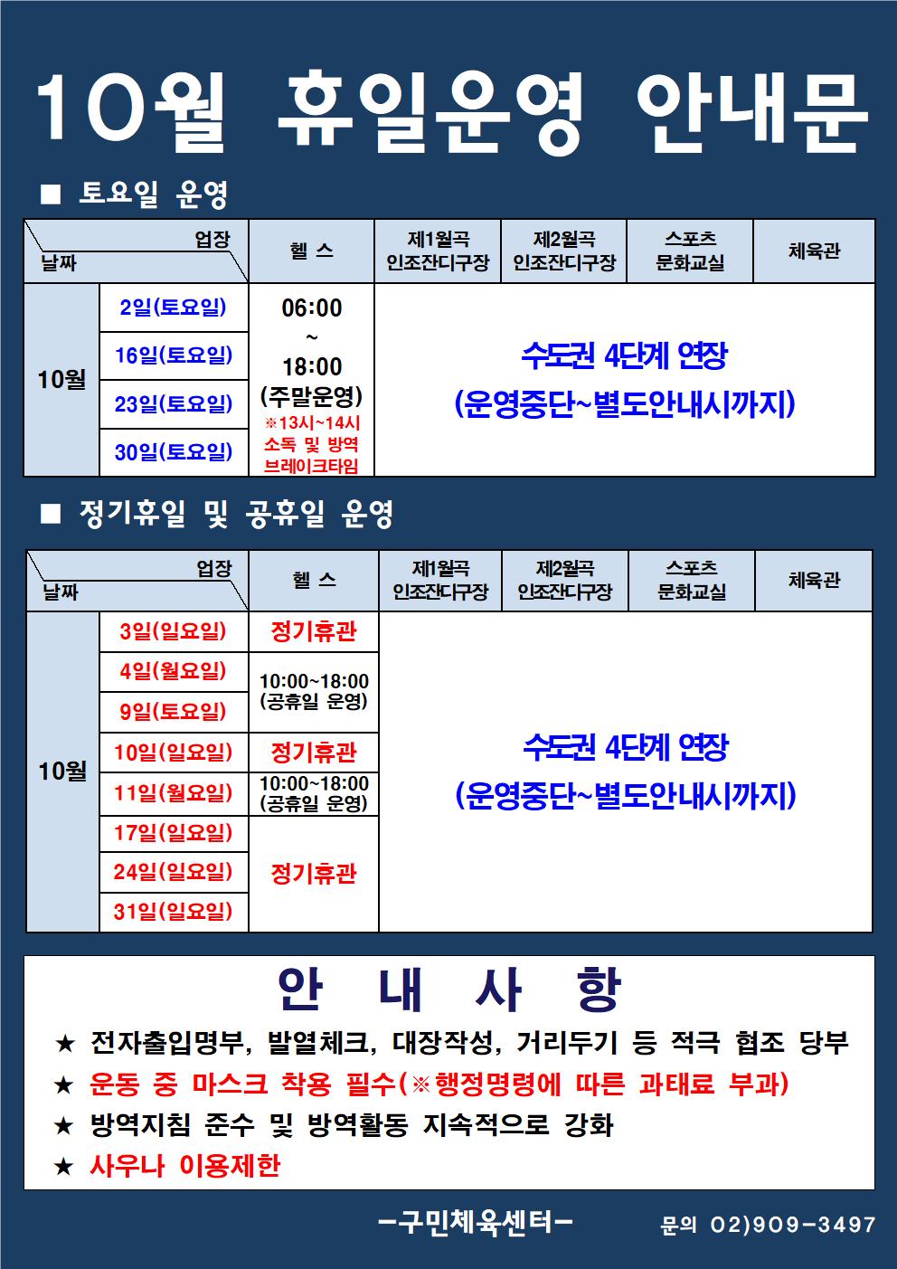 10월 휴일운영 안내문
■ 토요일 운영
날짜/업장
10월 | 2일(토요일), 16일(토요일), 23일(토요일), 30일(토요일)
헬스 | 06:00 ~ 18:00  (주말운영) * 13시~14시 소독 및 방역 브레이크타임
제1월곡 인조잔디구장 | 제2월곡 인조잔디구장 | 스포츠 문화교실 | 체육관
수도권 4단계 연장 (운영중단~ 별도안내시까지)

■ 정기휴일 및 공휴일 운영
날짜/업장
10월
3일(일요일) | 정기휴관 
4일(월요일), 9일(토요일) | 10:00~18:00 (공휴일 운영)
10일(일요일) | 정기휴관
11일(월요일) | 10:00~18:00 (공휴일 운영) 
17일(일요일), 24일(일요일), 31일(일요일) | 정기휴관 
제1월곡 인조잔디구장 | 제2월곡 인조잔디구장 | 스포츠 문화교실 | 체육관
수도권 4단계 연장 (운영중단~ 별도안내시까지)

안 내 사 항
★ 전자출입명부, 발열체크, 대장작성, 거리두기 등 적극 협조 당부 
★ 운동 중 마스크 착용 필수(※ 행정명령에 따른 과태료 부과) 
★ 방역지침 준수 및 방역활동 지속적으로 강화 
★ 사우나 이용제한

-구민체육센터 -  문의 02)909-3497
