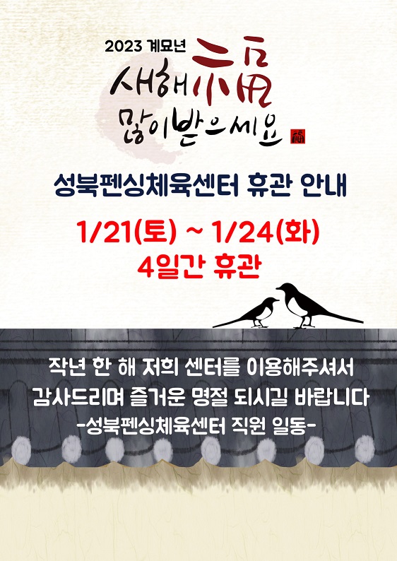 2023년 계묘년 새해 福 많이 받으세요 ~!
성북펜싱체육센터 휴관 안내
2023.1.21(토) ~ 2023.1.24(화) 4일간 휴관 입니다.
작년 한 해 저희 센터를 이용해주셔서 감사드리며 즐거운 명절 되시길 바랍니다.
-성북펜싱체육센터 직원 일동-