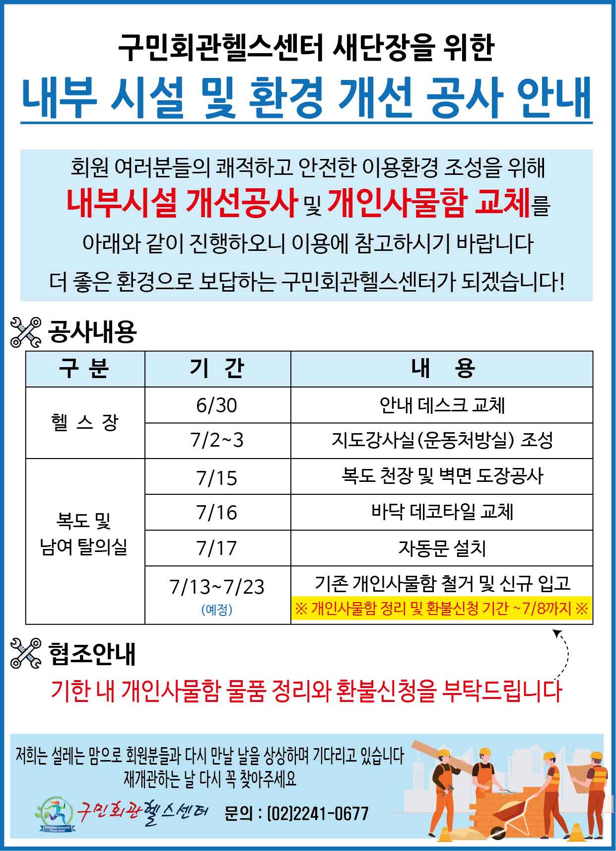 구민회관헬스센터 새단장을 위한 내부시설 및 환경 개선 공사 안내
회원여러분들의 쾌적하고 안전한 이용환경 조성을 위해 내부시설 개선공사 및 개인사물함 교체를 아래와 같이 진행하오니 이용에 참고하시기 바랍니다 더좋은 환경으로 보답하는 구민회관헬스센터가 되겠습니다!
공사내용
구분/기간/내용
헬스장/6.30/안내데스크교체
헬스장/7.2~3/지도강사실(운동처방실)조성
복도및남여탈의실/7.15/복도천장및벽면도장공사
복도및남여탈의실/7.16/바닥데코타일교체
복도및남여탈의실/7.17/자동문설치
복도및남여탈의실/7.13~7.23(예정)/기존개인사물함철거및신규입고 개인사물함정리및환불신청기간~7.8까지
협조안내
기한내개인사물함 물품 정리와 환불신청을 부탁드립니다
저희는 설레는 맘으로 회원분들과 다시 만날 날을 상상하며 기다리고 있습니다 재개관하는날 다시 꼭 찾아와주세요
구민회관헬스센터 문의:02)2241-0677