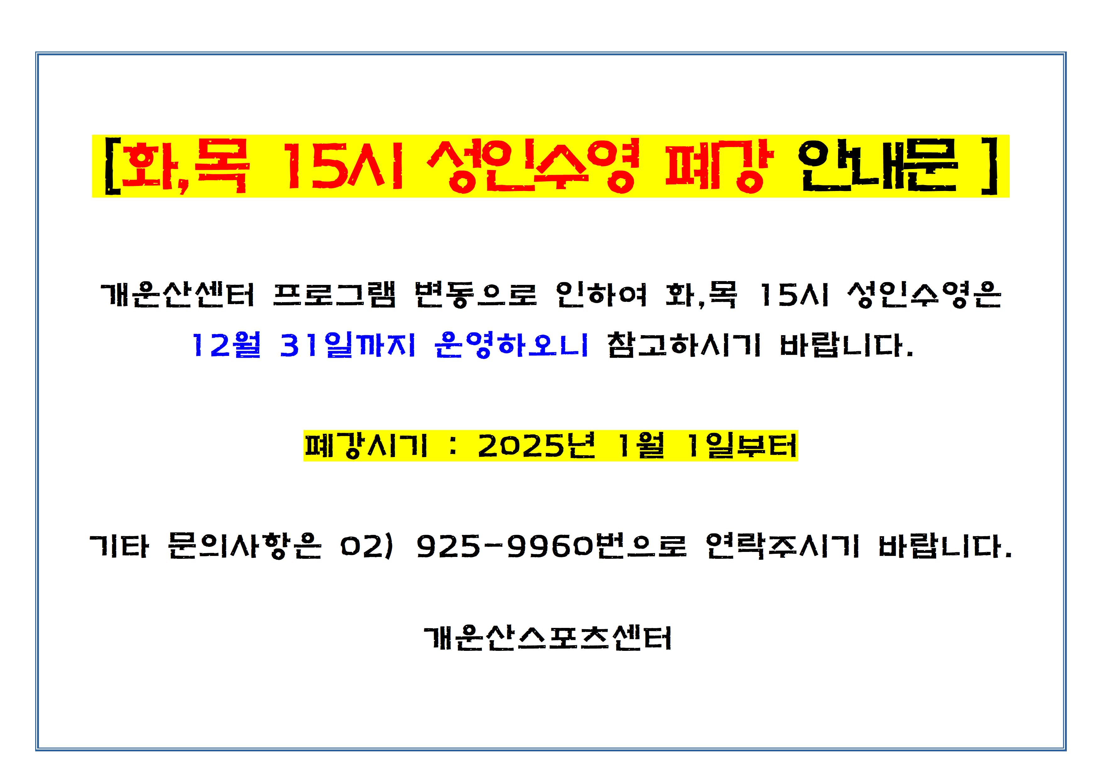 [화, 목 15시 성인수영 폐강 안내문]

개운산센터 프로그램 변동으로 인하여 화, 목 15시 성인수영은 
12월 31일까지 운영하오니 참고하시기 바랍니다.

폐강시기 : 2025년 1월 1일부터

기타 문의사항은 02) 925-9960번으로 연락주시기 바랍니다.

개운산스포츠센터