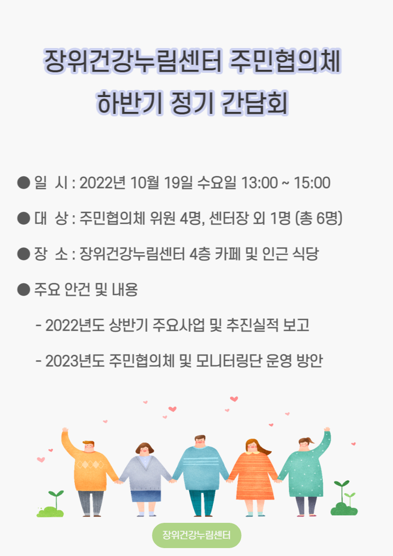 
장위건강누림센터 주민협의체 하반기 정기 간담회

일시: 2022년 10월 19일 수요일 13:00~15:00 
대상 : 주민협의체 위원 4명, 센터장 외 1명 (총 6명) )
장소: 장위건강누림센터 4층 카페 및 인근 식당 
주요 안건 및 내용
- 2022년도 상반기 주요사업 및 추진실적 보고
- 2023년도 주민협의체 및 모니터링단 운영 방안

장위건강누림센터
