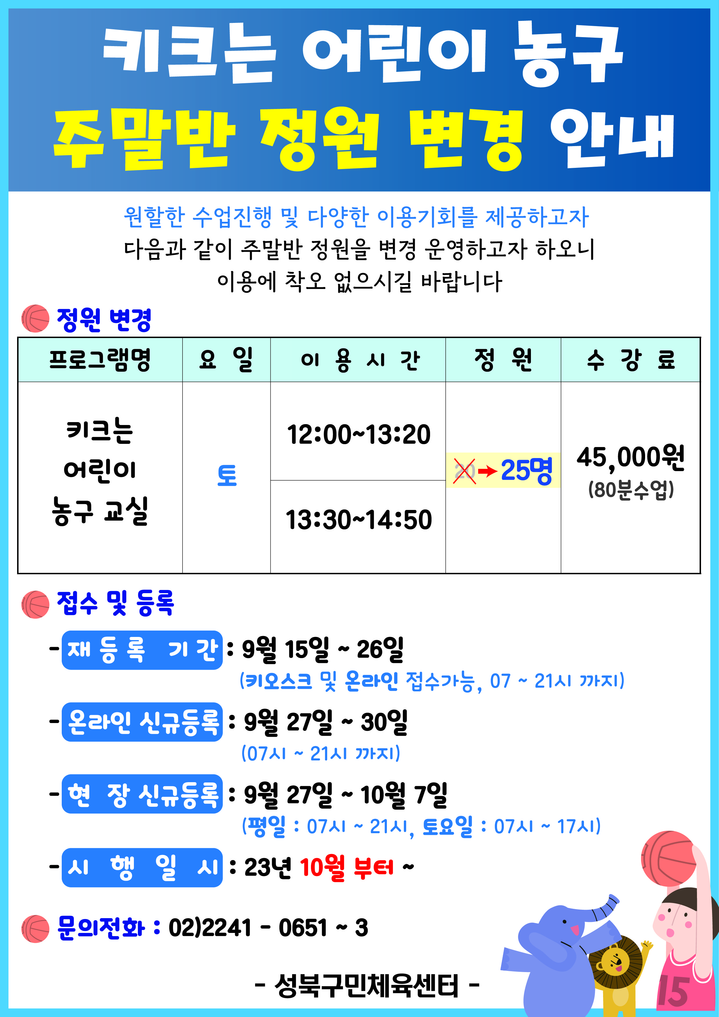 키크는 어린이 농구 주말반 정원 변경 안내
원할한 수업진행 및 다양한 이용기회를 제공하고자 다음과 같이 주말반 정원을 변경 운영하고자 하오니 이용에 착오 없으시길 바랍니다

정원 변경
프로그램명 | 요일 | 이용시간 | 정원 | 수강료
키크는 어린이 농구 교실 | 토 |  12:00-13:20, 13:30-14:50 | 20(취소) (변경) 25명(확정) | 45,000원(80분수업)

접수 및 등록
-재등록 기간 : 9월 15일 ~ 26일(키오스크 및 온라인 접수가능, 07 ~ 21시 까지)
-온라인 신규등록 : 9월 27일 ~ 30일(07시~21시까지)
-현장 신규등록 : 9월 27일 ~ 10월 7일 (평일: 07시~21시, 토요일: 07시~17시)
- 시행일시 : 23년 10월 부터~

문의전화 : 02)2241-0651~3

-성북구민체육센터- 