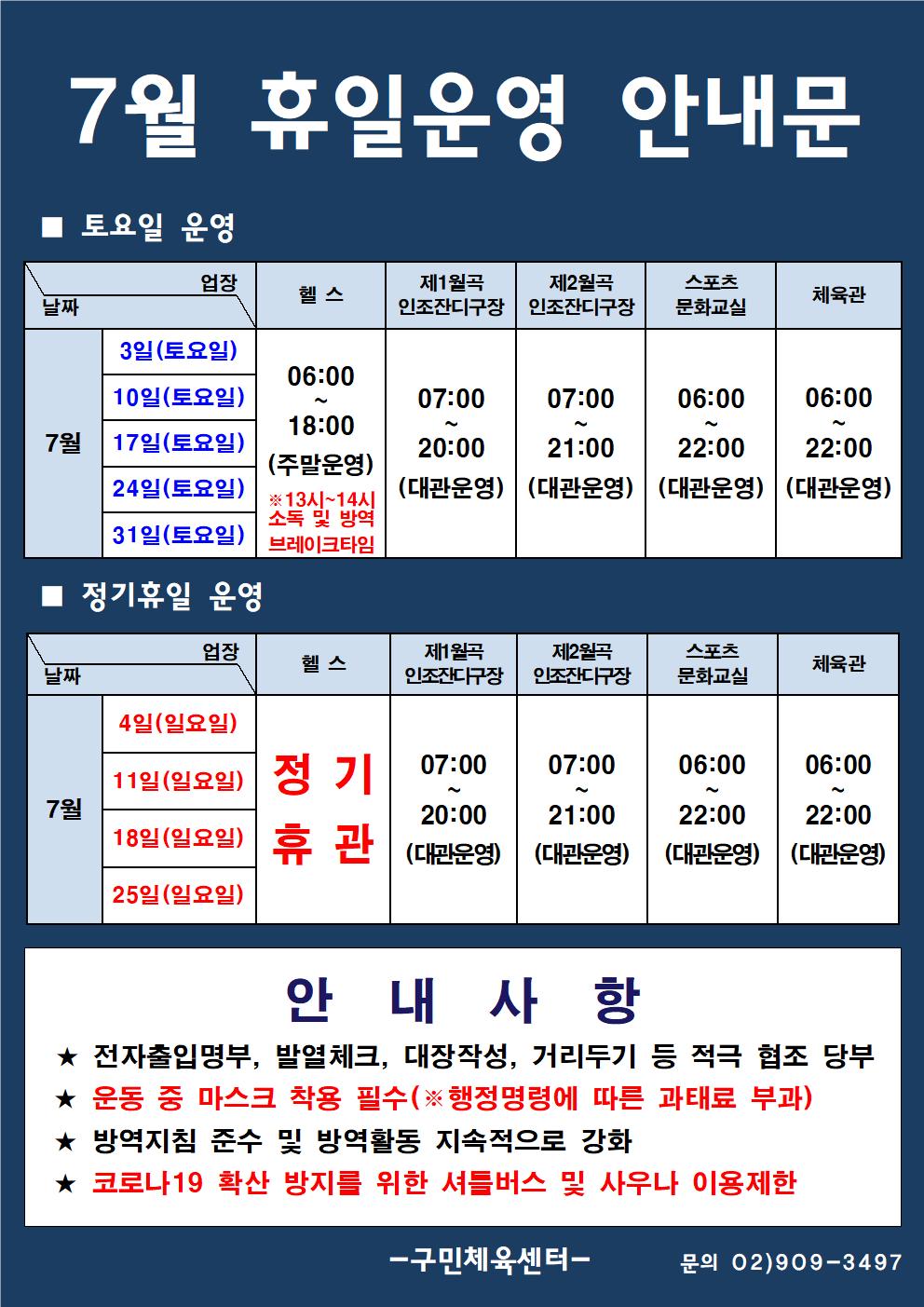  7월 휴일운영 안내문
■ 토요일 운영
날짜:7월 3일(토요일), 10일(토요일), 17일(토요일), 24일(토요일), 31일(토요일)
업장:  
헬스 |   06:00 ~ 18:00 (주말운영) ※13시~14시 소독 및 방역 브레이크타임
제1월곡 인조잔디구장 |  07:00 ~ 20:00 (대관운영)
제2월곡 인조잔디구장 |  07:00 ~ 21:00 (대관운영)
스포츠 문화교실 | 06:00~ 22:00 (대관운영)
실내체육관 | 06:00~22:00 (대관운영)

■ 정기휴일 운영
날짜:7월 4일(일요일), 11일(일요일), 18일(일요일), 25일(일요일)
업장:  
헬스 정기휴관
제1월곡 인조잔디구장 |  07:00 ~ 20:00 (대관운영)
제2월곡 인조잔디구장 |  07:00 ~ 21:00 (대관운영)
스포츠 문화교실 | 06:00~ 22:00 (대관운영)
실내체육관 | 06:00~22:00 (대관운영)

안 내 사 항 
★ 전자출입명부, 발열체크, 대장작성, 거리두기 등 적극 협조 당부 
★ 운동 중 마스크 착용 필수(※ 행정명령에 따른 과태료 부과)
★ 방역지침 준수 및 방역활동 지속적으로 강화 
★ 코로나19 확산 방지를 위한 셔틀버스 및 사우나 이용제한
- 구민체육센터 -
문의 02)909-3497