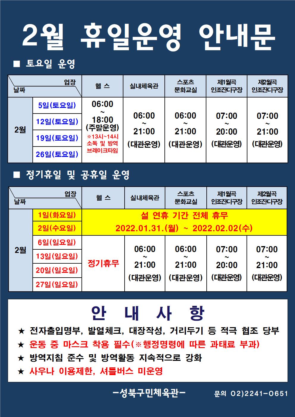 2월 휴일운영 안내문
■ 토요일 운영
날짜:2월 5일(토요일), 12일(토요일), 19일(토요일), 26일(토요일)
업장:  
헬스 |   06:00 ~ 18:00 (주말운영) ※13시~14시 소독 및 방역 브레이크타임
실내체육관 | 06:00~21:00 (대관운영)
스포츠 문화교실 | 06:00~ 21:00 (대관운영)
제2월곡 인조잔디구장 |  07:00 ~ 20:00 (대관운영)
제2월곡 인조잔디구장 |  07:00 ~ 21:00 (대관운영)

■ 정기휴일 및 공휴일 운영
헬스,실내체육관,스포츠문화교실,제2월곡인조잔디구장,제2월곡인조잔디구장 | 2월 1일(화요일), 2일(수요일) | 설 연휴 기간 전체 휴무 2022.01.31.(월)~2022.02.02.(수)
날짜:2월 6일(일요일),13일(일요일) 20일(일요일),27일(일요일)
업장:
헬스 | 정기휴무
실내체육관 | 06:00~21:00 (대관운영)
스포츠 문화교실 |  06:00~21:00 (대관운영)
제2월곡 인조잔디구장 | 07:00~20:00 (대관운영)
제2월곡 인조잔디구장 | 07:00~21:00 (대관운영)

안 내 사 항 
★ 전자출입명부, 발열체크, 대장작성, 거리두기 등 적극 협조 당부 
★ 운동 중 마스크 착용 필수(※ 행정명령에 따른 과태료 부과)
★ 방역지침 준수 및 방역활동 지속적으로 강화 
★ 사우나 이용제한, 셔틀버스 미운영
- 성북구민체육센터 -
문의 02)2241-0651
