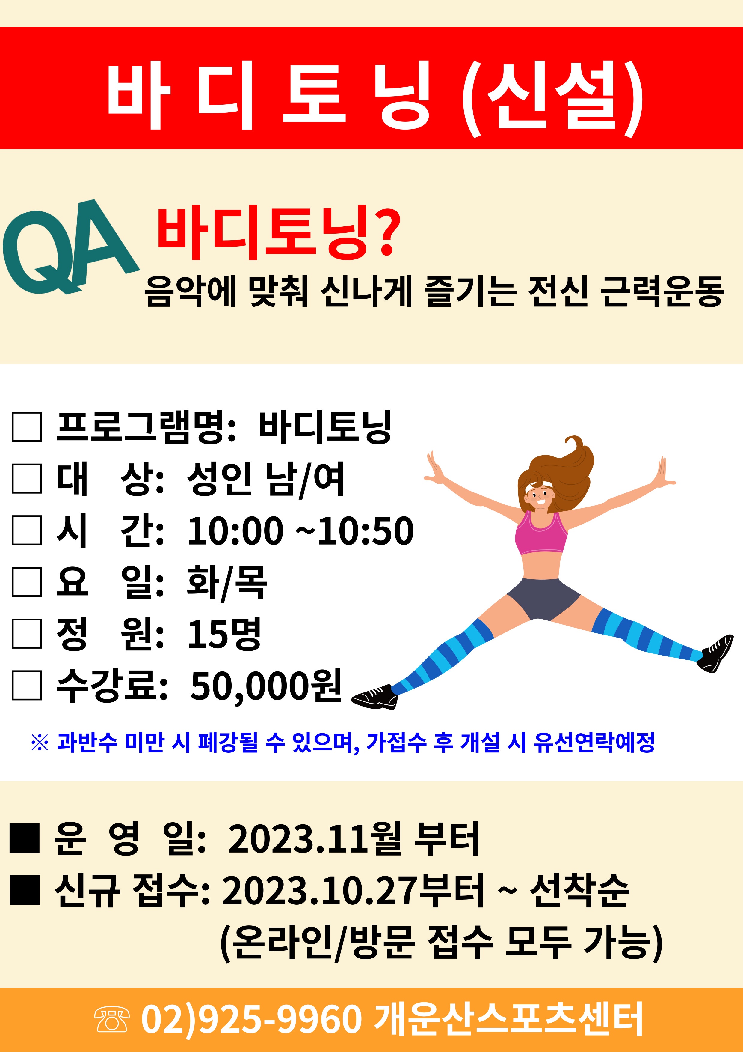 바디토닝 (신설)
QA 바디토닝?
음악에 맞춰 신나게 즐기는 전신 근력운동
□프로그램명: 바디토닝
□대상: 성인 남/여
□시간: 10:00~10:50
□요일: 화/목
□정원: 15명
□ 수강료: 50,000원
※ 과반수 미만 시 폐강될 수 있으며, 가접수 후 개설 시 유선연락예정

□운영일: 2023.11월 부터
□신규 접수: 2023.10.27부터~ 선착순
(온라인/방문 접수 모두 가능)
02)925-9960 개운산스포츠센터