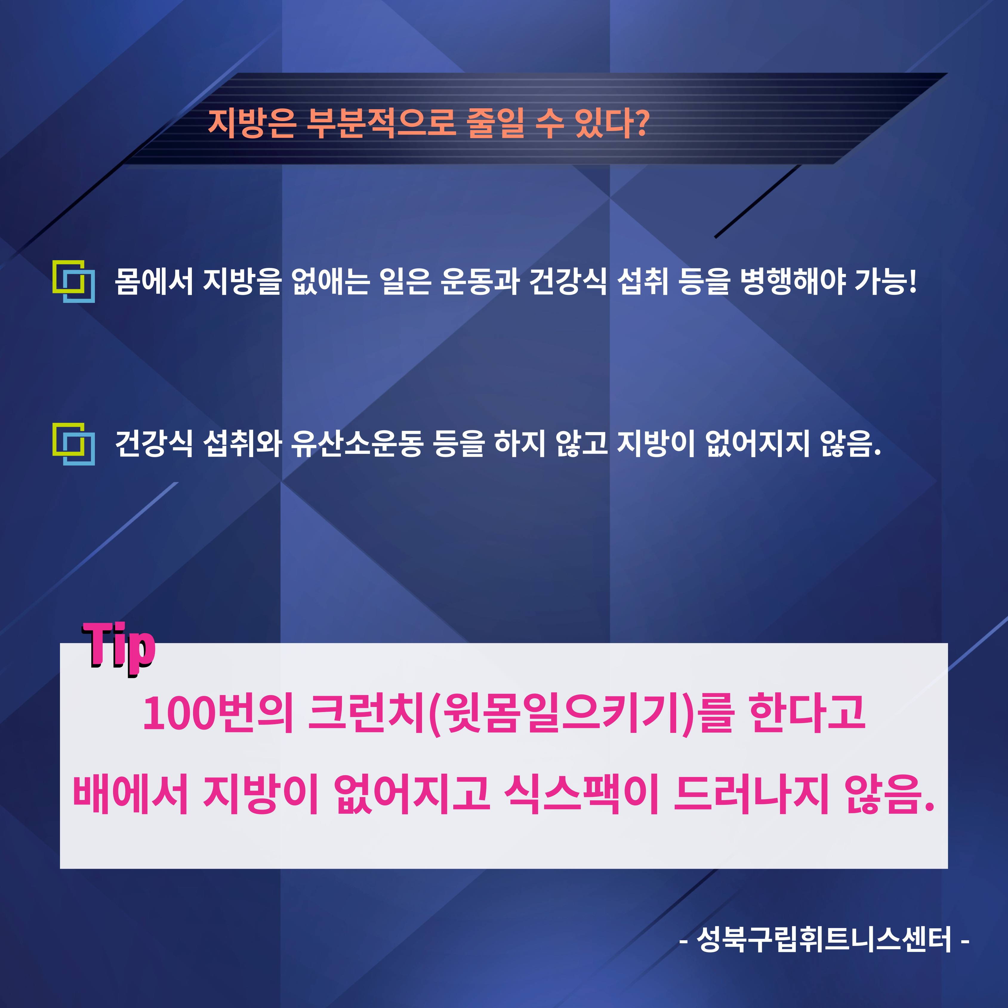 지방은 부분적으로 줄일 수 있다?
□ 몸에서 지방을 없애는 일은 운동과 건강식 섭취 등을 병행해야 가능!
□ 건강식 섭취와 유산소운동 등을 하지 않고 지방이 없어지지 않음.

Tip
100번의 크런치(윗몸일으키기)를 한다고 배에서 지방이 없어지고 식스팩이 드러나지 않음.
-성북구립휘트니스센터-