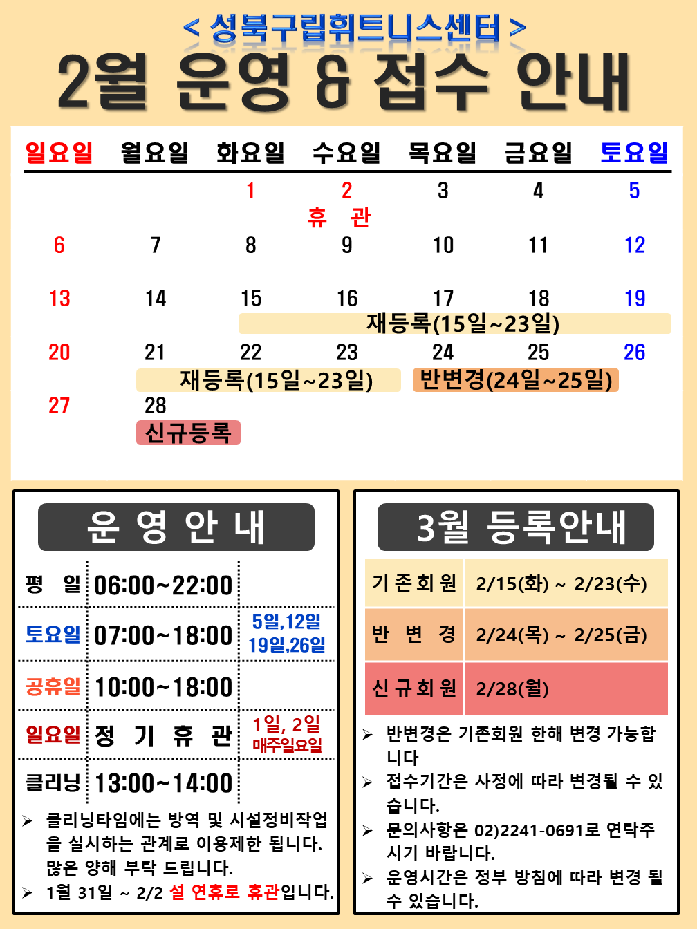 성북구립휘트니스센터
2월 운영,접수안내
2월1일(화),2일(수) 휴관,
15(화),16(수),17(목),18(금),19(토),21(월),22(화),23(수) 재등록 (15일~23일),
24(목),25(금) 반변경(24일~25일),
28(월) 신규등록

운영 안내
평일 06:00~22:00
토 요 일 : 07:00~18:00 5일,12일,19일,26일
공 휴 일 : 10:00 ~ 18:00
일 요 일 : 정 기 휴 관 1일,2일,매주일요일
클 리 닝 : 13:00~14:00,
▶ 클리닝타임에는 방역 및 시설정비 작업을 실시하는 관계로 이용제한 됩니다. 많은 양해 부탁 드립니다.
▶1월31일 ~ 2/2 설연휴로 휴관입니다.

3월등록안내
*기존회원 : 2/15일(화) ~ 2/23일(수)
*반변경 : 2/24일(목) ~ 2/25(금)
*신규회원 : 2/28(목)

▶ 반변경은 기존회원 한해 변경 가능합니다. 
▶ 접수기간은 사정에 따라 변경될 수 있습니다. 
▶ 문의사항은 02)2241-0691로 연락주시기 바랍니다
▶ 운영시간은 정부 방침에 따라 변경 될 수 있습니다.