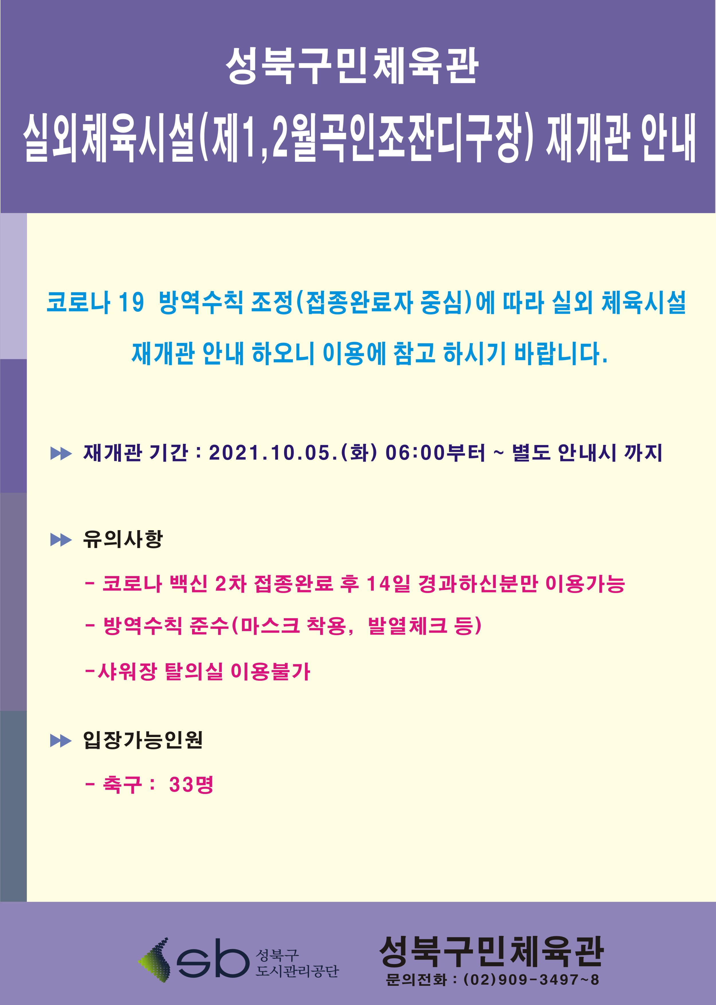 성북구민체육관 실외체육시설(제1,2월곡인조잔디구장)재개관 안내
코로나19 방역수칙 조정(접종완료자 중심)에 따라 실외 체육시설 재개관 안내하오니 이용에 참고하시기 바랍니다.
재개관기간 : 2021.10.05(화)06:00부터 ~ 별도 안내시까지
유의사항 : 코로나 백신 2차 접종완료후 14일 경과하신분만 이용가능, 방역수칙 준수(마스크 착용,발열체크 등), 샤워장 탈의실 이용불가
입장가능인원 : 축구:33명
성북구도시관리공단 성북구민체육관 문의전화 : (02)909-3497~8
