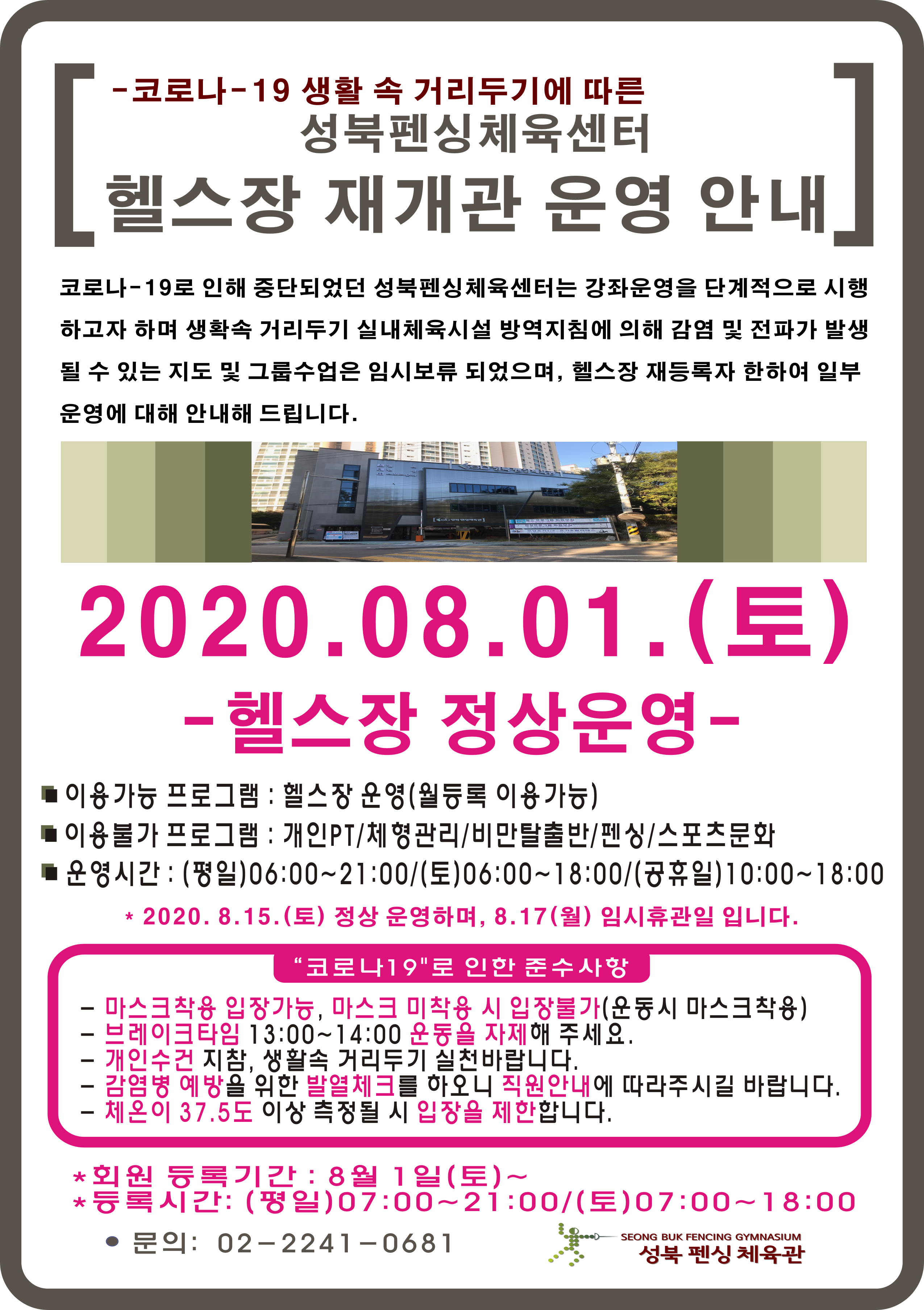 -코로나-19 생활 속 거리두기에 따른 성북펜싱체육센터
헬스장 재개관 운영 안내
코로나-19로 인해 중단되었던 성북펜싱체육센터는 강좌운영을 단계적으로 시행하고자 하며 
생활속 거리두기 실내체육시설 방역지침에 의해 감염 및 전파가 발생될 수 있는 지도 및 그룹수업은
임시보류 되었으며, 헬스장 재등록자에 한하여 일부 운영에 대해 안내해 드립니다.

2020.08.01 (토)
-헬스장 정상운영-
이용가능 프로그램: 헬스장 운영(월등록 이용가능)
이용불가 프로그램: 개인PT / 체형관리 / 비만탈출반 / 펜싱 / 스포츠문화
운영시간: 평일 06:00~21:00 / 토 06:00~18:00 / 공휴일 10:00~18:00
2020.8.15(토) 정상 운영하며, 8.17(월) 임시휴관일 입니다.
'코로나 19'로 인한 준수사항 -마스크착용 입장가능, 마스크 미착용 시 입장불가(운동시 마스크착용) -브레이크타임 13:00~14:00 운동을 자제해 주세요. -개인수건 지참, 생활속 거리두기 실천바랍니다. -감염병 예방을 위한 발열체크를 하오니 직원안내에 따라주시길 바랍니다. -체온이 37.5도 이상 측정될 입장을 제한합니다. 회원 등록기간: 8월 1일(토)~ 등록시간: 평일 07:00~21:00 토 07:00~18:00 문의: 02-2241-0681 성북 펜싱 체육관