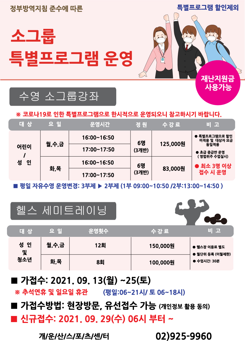 정부방역지침 준수에 따른 소그룹 특별프로그램 운영,
특별프로그램 할인제외,
재난지원금 사용가능,
수영 소그룹 강좌,
※코로나19로 인한 특별프로그램으로 한시적으로 운영되오니 참고하시기 바랍니다.
항목 - 대상,요일,운영시간,정원,수강료,비고
어린이/성 인 | 월,수,금 | 16:00 ~ 16:50 ,17:00 ~ 17:50  |  6명(3개반) | 125,000원 | 특별프로그램으로 할인 미적용 및 대상자 요금 동일적용, 초급 중급반 운영 (영법위주 수업실시) , 최소3명이상 접수시 운영
어린이/성 인 | 화,목 | 16:00 ~ 16:50 ,17:00 ~ 17:50  |  6명(3개반) | 83000원 | 특별프로그램으로 할인 미적용 및 대상자 요금 동일적용, 초급 중급반 운영 (영법위주 수업실시) , 최소3명이상 접수시 운영
평일 자유수영 운영변경: 3부제에서 2부제로 (1부 09:00~10:50 / 2부 13:00~14:50)

헬스 세미트레이닝
항목 - 대상,요일,운영횟수,수강료,비고
성 인 및 청소년 | 월,수,금 | 12회 | 150,000원 | 헬스장 이용료 별도, 월단위등록(이월제한),수업시간:30분
성 인 및 청소년 | 화,목 | 8회 | 100,000원 | 헬스장 이용료 별도, 월단위등록(이월제한),수업시간:30분
가접수:2021.09.13(월)~25(토)
※ 추석연휴 및 일요일 휴관 (평일:06~21시/토06~18시)
가접수방법:현장방문,유선접수가능(개인정보활용동의)
신규접수:2021.09.29(수) 06시부터~
개운산스포츠센터 02)925-9960