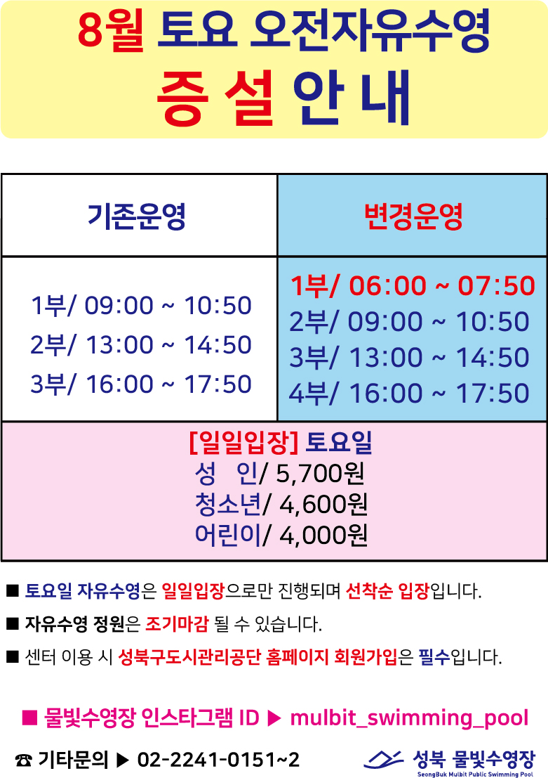 8월 토요 오전자유수영
증설 안내
기존운영 : 1부/ 09:00 ~ 10:50,2부/ 13:00 ~ 14:50,3부/ 16:00 ~ 17:50
변경운영 : 1부/06:00 ~ 07:50,2부/ 09:00 10:50,3부/13:00 14:50,4부/ 16:00 ~ 17:50
[일일입장] 토요일
성 인/5,700원 청소년/4,600원 어린이/4,000원
■ 토요일 자유수영은 일일입장으로만 진행되며 선착순 입장입니다.
■ 자유수영 정원은 조기마감 될 수 있습니다.
■ 센터 이용 시 성북구도시관리공단 홈페이지 회원가입은 필수입니다.
물빛수영장 인스타그램 ID ▶ mulbit_swimming_pool
기타문의 02-2241-0151~2
성북 물빛수영장