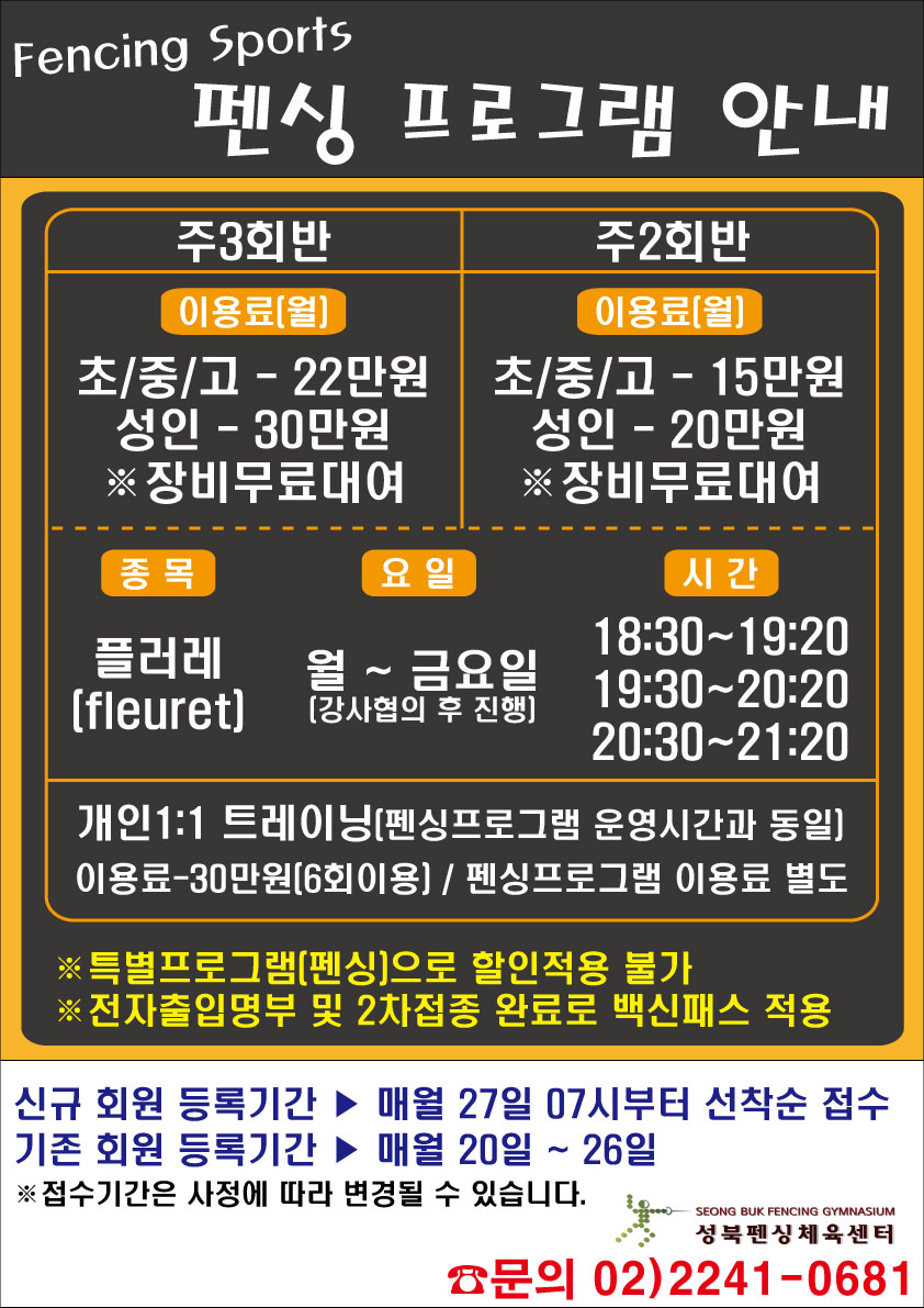 Fencing sports
펜싱프로그램 안내
[주3회반]
■ 이용료[월] - 초ㆍ중ㆍ고등학생 22만원 / 성 인 30만원
※ 장비무료대여
[주2회반]
■ 이용료[월] - 초ㆍ중ㆍ고등학생 15만원 / 성 인 20만원
※ 장비무료대여
■ 종목 - 플러레
■ 요일 - 월~금요일(강사협의 후 진행)
■ 시간 - 18:30~19:20 / 19:30~20:20 / 20:30~21:20

개인1:1 트레이닝[펜싱프로그램 운영시간과 동일]
■ 이용료 - 30만원(6회이용) / 펜싱프로그램 이용료 별도
■ 특별프로그램(펜싱)으로 할인적용 불가
■ 전자출입명부 및 2차접종 완료로 백신패스 적용
■ 신규회원등록기간 - 매월 27일 07시부터 선착순 접수
■ 기존회원등록기간 - 매월 20일~26일
※ 접수기간은 사정에 따라 변경될 수 있습니다.
성북펜싱체육센터
☎문의 : 02)2241-0681