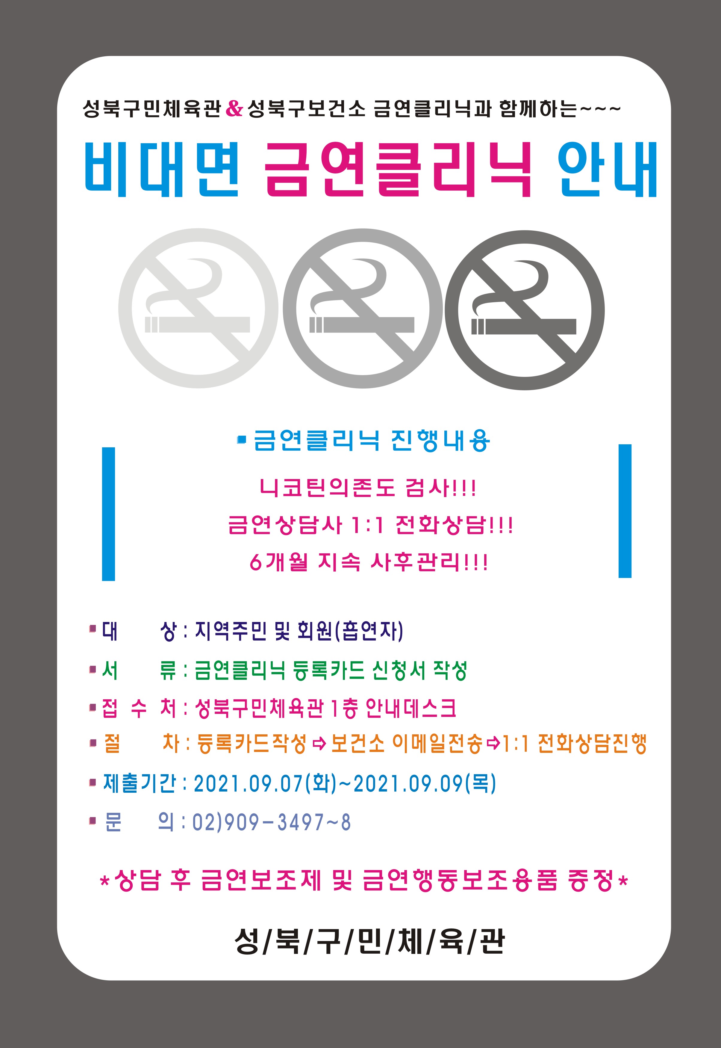 성북구민체육관 & 성북구보건소 금연클리닉과 함께하는 ~
비대면 금연클리닉 안내
■ 금연클리닉 진행내용
니코틴의존도 검사!!! 
금연상담사 1:1 전화상담!!!  
6개월 지속 사후관리!!!
□ 대 상 : 지역주민 및 회원 (흡연자)
□ 서 류: 금연클리닉 등록카드 신청서 작성 
□  접 수 처 : 성북구민체육관 1층 안내데스크
□ 철 차 : 등록카드 작정→보건소 이메일 전송→ 1:1 전화상담진행 
□ 제출기간 : 2021.09.07(화)~2021.09.09(목) 
□ 문 의: 02)909-3497~8
* 상담 후 금연보조제 및 금연행동보조용품 증정 *
성/북/구/민/체육/관

