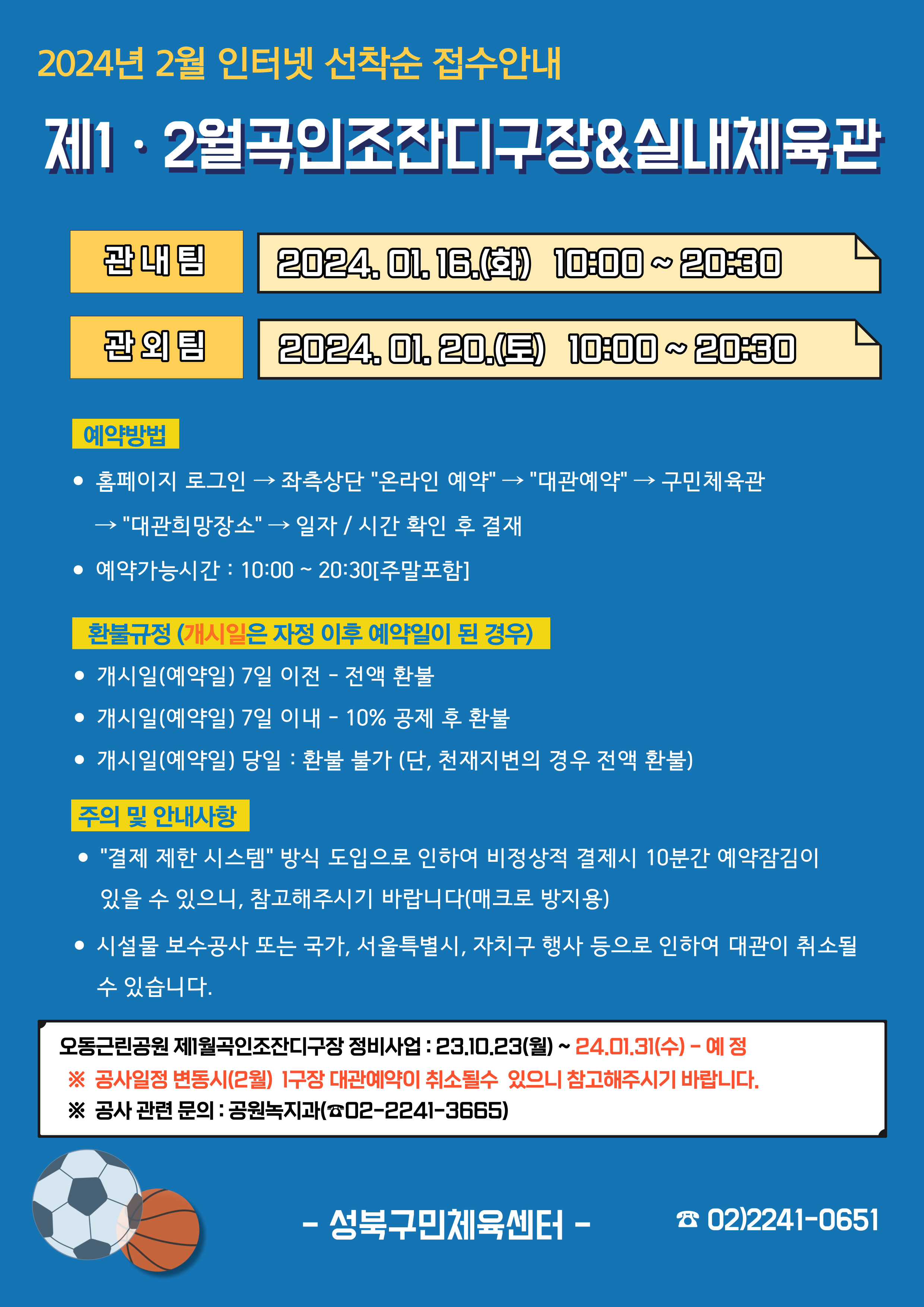   2024년 2월 인터넷 선착순 접수안내
제1·2월곡인조잔디구장&실내체육관
관내팀 : 2024. 01. 16.(화) 10:00~20:30
관외팀 : 2024. 01. 20.(토) 10:00~20:30

예약방법
• 홈페이지 로그인 (다음단계) 좌측상단(페이지 로딩시 처음 부분) '온라인 예약' (다음단계) '대관예약' (다음단계)  구민체육관 (다음단계) '대관희망장소' (다음단계) 일자/시간 확인 후 결재
• 예약가능시간: 10:00 ~ 20:30[주말포함]

환불규정 (개시일은 자정이후 예약일이 된 경우)
• 개시일(예약일) 7일 이전 : 전액 환불 
• 개시일(예약일) 7일 이내 : 10% 공제 후 환불 
• 개시일(예약일) 당일 : 환불 불가 (단, 천재지변의 경우 전액 환불)

주의 및 안내사항
• '결제 제한 시스템'방식 도입으로 인하여 비정상적 결제시 10분간 예약잠김이 있을 수 있으니, 참고해 주시기 바랍니다(매크로 방지용)
• 시설물 보수공사 또는 국가, 서울특별시, 자치구 행사 등으로 인하여 대관이 취소될 수 있습니다. 

오동근린공원 제1월곡인조잔디구장 정비사업 : 23.10.23(월) ~ 24.01.31(수) - 예정
※공사일정 변동시(2월) 1구장 대관예약이 취소될 수 있으니 참고해주시기 바랍니다.
※공사 관련 문의 : 공원녹지과 02-2241-3665

-성북구민체육센터-
 02)2241-0651