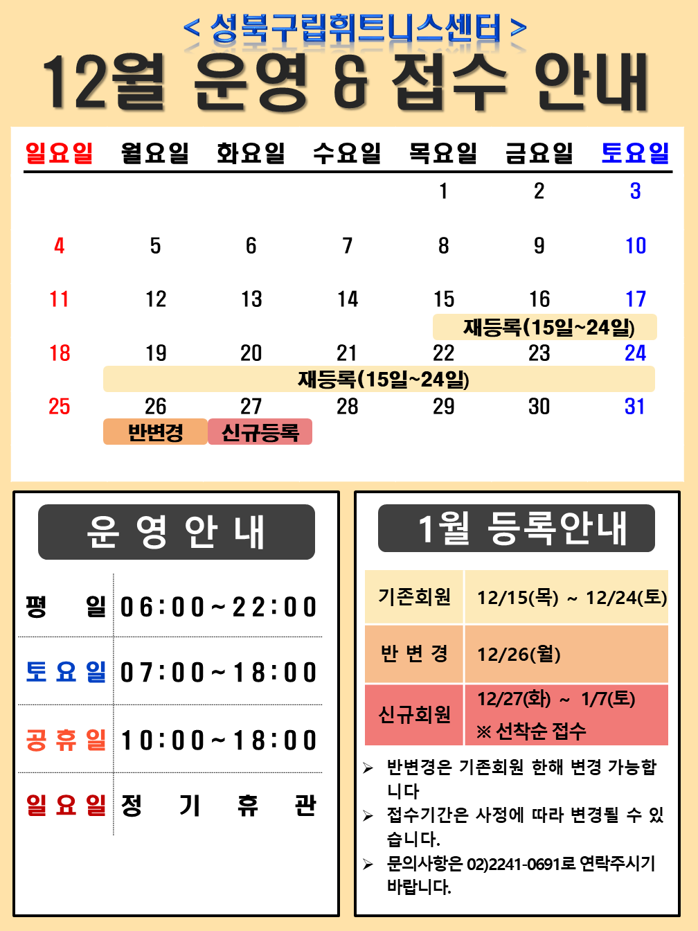 <성북구립휘트니스센터>
12월 운영 & 접수 안내

운영안내
평일 06:00~22:00
토요일 07:00~18:00
공휴일 10:00~18:00
일요일 정기휴관 

1월 등록안내
기존회원 12/15(목) ~ 12/24(토)
반변경 12/26(월)
신규회원 12/27(화) ~ 1/7(토) ※선착순 접수
▶ 반변경은 기존회원 한해 변경 가능합니다
▶ 접수기간은 사정에 따라 변경될 수 있습니다.
▶ 문의사항은 02)2241-0691로 연락주시기 바랍니다.