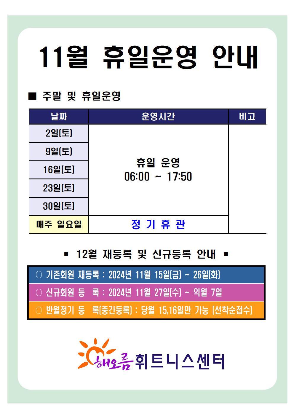 '11월 휴일운영 안내'
■ 주말 및 휴일운영 안내 
날짜 | 운영시간 | 비고
2일(토), 9일(토), 16일(토), 23일(토), 30일(토) | 휴일 운영 06:00~17:50 | -
매주 일요일 | 정기휴관 |  


■ 12월 재등록 및 신규등록 안내 
○ 기존회원 재등록 : 2024년 11월 15일(금) ~ 26일(화)
○ 신규회원 등록 : 2024년 11월 27일(수) ~ 익월 7일
○ 반월정기 등록(중간등록) : 당월 15,16일만 가능[선착순접수]

해오름 휘트니스센터