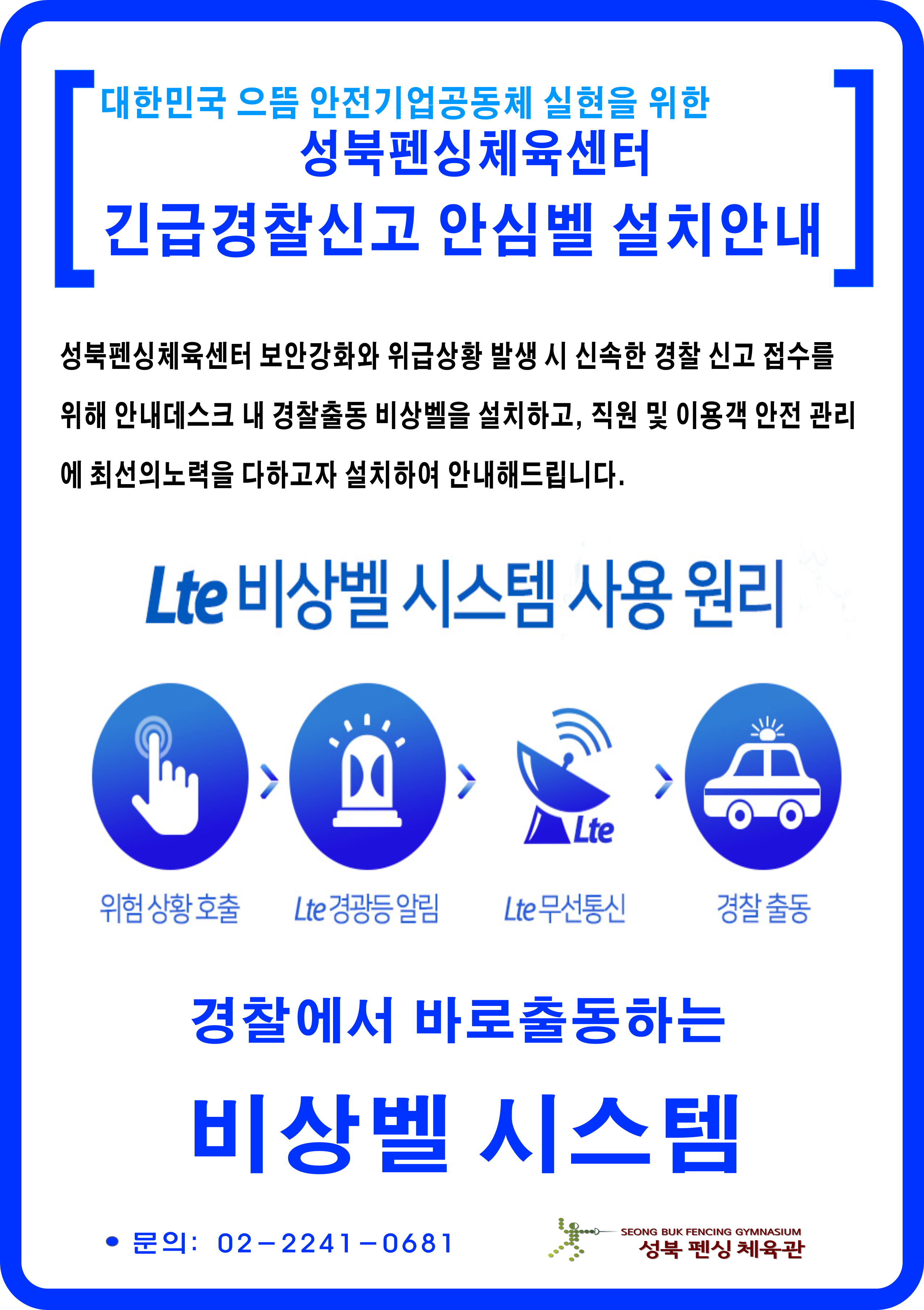 대한민국 으뜸 안전기업공동체 실현을 위한 성북펜싱체육센터 긴급경찰신고 안심벨 설치안내
성북펜싱체육센터 보안강화와 위급상황 발생 시 신속한 경찰 신고 접수를 위해 안내데스크 내 경찰출동 비상벨을 설치하고,
직원 및 이용객 안전 관리에 최선의 노력을 다하고자 설치하여 안내해드립니다.

Lte 비상벨 시스템 사용 원리
위험 상황 호출 > Lte 경광등 알림 > Lte 무선통신 > 경찰출동
경찰에서 바로출동하는 비상벨 시스템
문의: 02-2241-0681
성북 펜싱 체육관