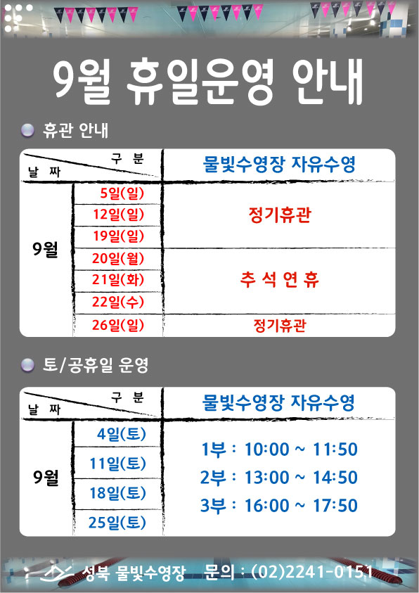 [9월 휴일운영 안내]
■휴관안내
물빛수영장 자유수영
9월 5일(일),12일(일)19일(일) 정기휴관 
9월 20일(월),21일(화),22일(수) 추석연휴
9월 26일(일) 정기휴관

■토/공휴일 운영
물빛수영장 자유수영
9월 4일(토),11일(토),18일(토),25일(토)  1부 10:00~11:50 / 2부 13:00~14:50 / 3부 16:00~17:50

성북 물빛수영장 문의02-2241-0151