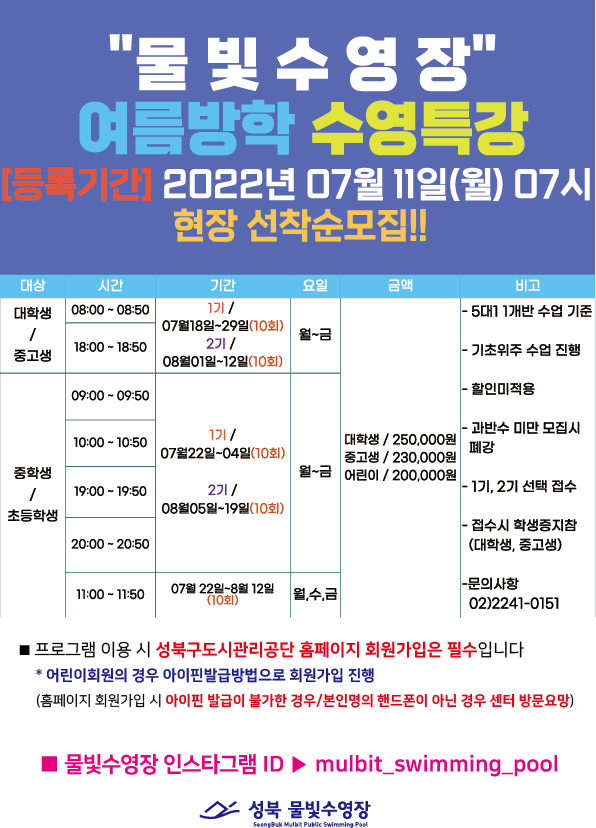 물빛수영장 여름방학 수영특강
[등록기간] 2022년 07월 11일(월) 07시
현장 선착순모집!!
대상 | 시간 | 기간 | 요일 | 금액 | 비고 | 
대학생/중고생 | 08:00 - 08:50 ,18:00 - 18:50 | 1기:07월18일~29일(10회) 2기:08월01일~12일(10회) | 월~금
중학생/초등학생 | 09:00-09:50 ,10:00 - 10:50,19:00-19:50,20:00-20:50 | 1기:07월22일~04일(10회) 2기:08월05일~19일(10회) | 월~금
중학생/초등학생 | 11:00 - 11:50 | 07월 22일~8월12일 월,수,금 (10회) | 월,수,금

대학생/ 250,000원 중고생/230,000원 어린이/200,000원
- 5대11개반 수업 기준
- 기초위주 수업 진행
- 할인미적용
- 과반수 미만 모집시 폐강
- 1기, 2기 선택 접수
- 접수시 학생증지참(대학생, 중고생)
- 문의사항02)2241-0151

프로그램 이용 시 성북구도시관리공단 홈페이지 회원가입은 필수입니다
*어린이회원의 경우 아이핀발급방법으로 회원가입 진행
(홈페이지 회원가입 시 아이핀 발급이 불가한 경우/본인명의 핸드폰이 아닌 경우 센터 방문요망)
■ 물빛수영장 인스타그램 ID mulbit_swimming_pool
성북 물빛수영장