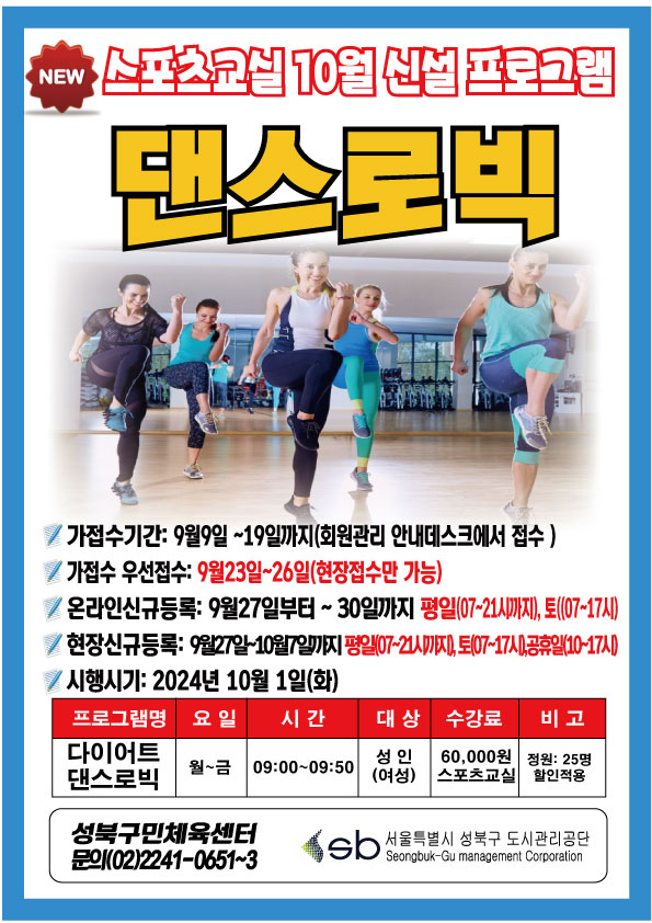 new 스포츠교실 10월 신설프로그램
댄스로빅

■ 가접수기간:9월9일~19일까지(회원관라 안내데스크에서 졉수)
■ 가졉수 우선졉수:9월23일~26일(힌장접수만 가)
■ 온라인 신규듬록： 9월27일~3O일 평일 07~21시,토(07~17시)
■ 현장신규등록： 9월27일-10뭘7일(평일07~21시까지), 토(07~17시), 공휴일(10-17시)
■ 시행일시:24년 10월1일(화)
프로그램 | 대상 | 시간 | 요일 | 수강료 | 비고
다이어트 댄스로빅 | 성인(여성) | 09:00~09:50(2시간 50분) | 화 | 60,000원 스포츠교실 | 정원25명 할인적용

Sb성북구민체육센터 
문의 (02)2241-0651~3 

sb서울특별시 성북구 도시관리공단
seongbuk-Gu management Corporation