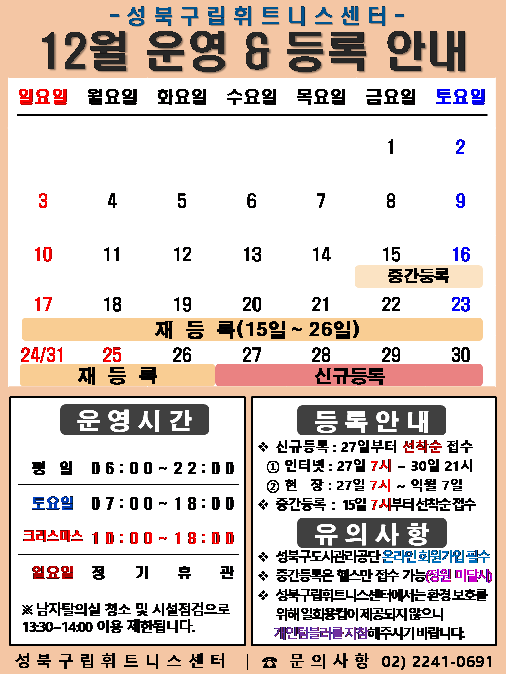   성북구립휘트니스센터
  2023년 12월 운영 & 등록 안내
  일요일 | 월요일 | 화요일 | 수요일 | 목요일 | 금요일 | 토요일
  - | - | - | - | - | 1 | 2
  3 | 4 | 5 | 6 | 7 | 8 | 9
  10 | 11 | 12 | 13 | 14 | 15 (재등록:15일~26일), (중간등록 15일~16일) | 16 (재등록:15일~26일), (중간등록 15일~16일)
  17 (재등록:15일~26일) | 18 (재등록:15일~26일) | 19 (재등록:15일~26일) | 20 (재등록:15일~26일) | 21 (재등록:15일~26일) | 22  (재등록:15일~26일) | 23  (재등록:15일~26일)
  24 (재등록:15일~26일) | 25 (재등록:15일~26일) | 26 (재등록:15일~26일) | 27 (신규등록) | 28 (신규등록) | 29 (신규등록) | 30 (신규등록)
  31 | - | - | - | - | - | - 


  ■ 운영시간
  ○ 평일 06:00 ~ 22:00
  ○ 토요일 07:00 ~ 18:00
  ○ 크리스마스 10:00 ~ 18:00
  ○ 일요일 정기휴관
  ※남자탈의실 청소 및 시설점검으로 13:30~14:00 이용 제한됩니다.


  ■ 등록안내
  - 신규등록 : 27일부터 선착순 접수
  1) 인터넷 : 27일 7시 ~ 30일 21시
  2) 현장 : 27일 7시 ~ 익월 7일
  - 중간등록 : 15일 7시부터 선착순 접수

  ■ 유의사항
  ○ 성북구도시관리공단 온라인 회원가입 필수
  ○ 중간등록은 헬스만 접수가능(정원 미달시)
  ○ 성북구립휘트니스센터는 환경보호를 위해 일회용 컵이 제공되지 않으니 개인텀블러를 지참해 주시기 바랍니다.

  성북구립휘트니스센터 | 문의사항 02)2241-0691