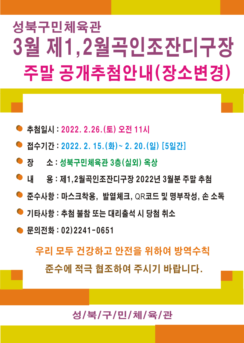 성북구민체육관
3월 제1,2월곡인조잔디구장 
주말 공개추첨안내(장소변경)

추첨일시: 2022.2.26.(토) 오전 11시
접수기간: 2022.2.15.(화)~2.20.(일)[5일간]

●장소 : 성북구민체육관 3층(실외)옥상
●내용: 제1,2월곡인조잔디구장 2022년 3월분 주말 추첨
●준수사항: 마스크 착용, 발열체크, QR코드 및 명부작성, 손소독
●기타사항: 추첨 불참 또는 대리출석 시 당첨 취소

문의전화: 02)2241-0651

우리 모두 건강하고 안전을 위하여 방역수칙 준수에 적극 협조하여 주시기 바랍니다

성북구민체육관