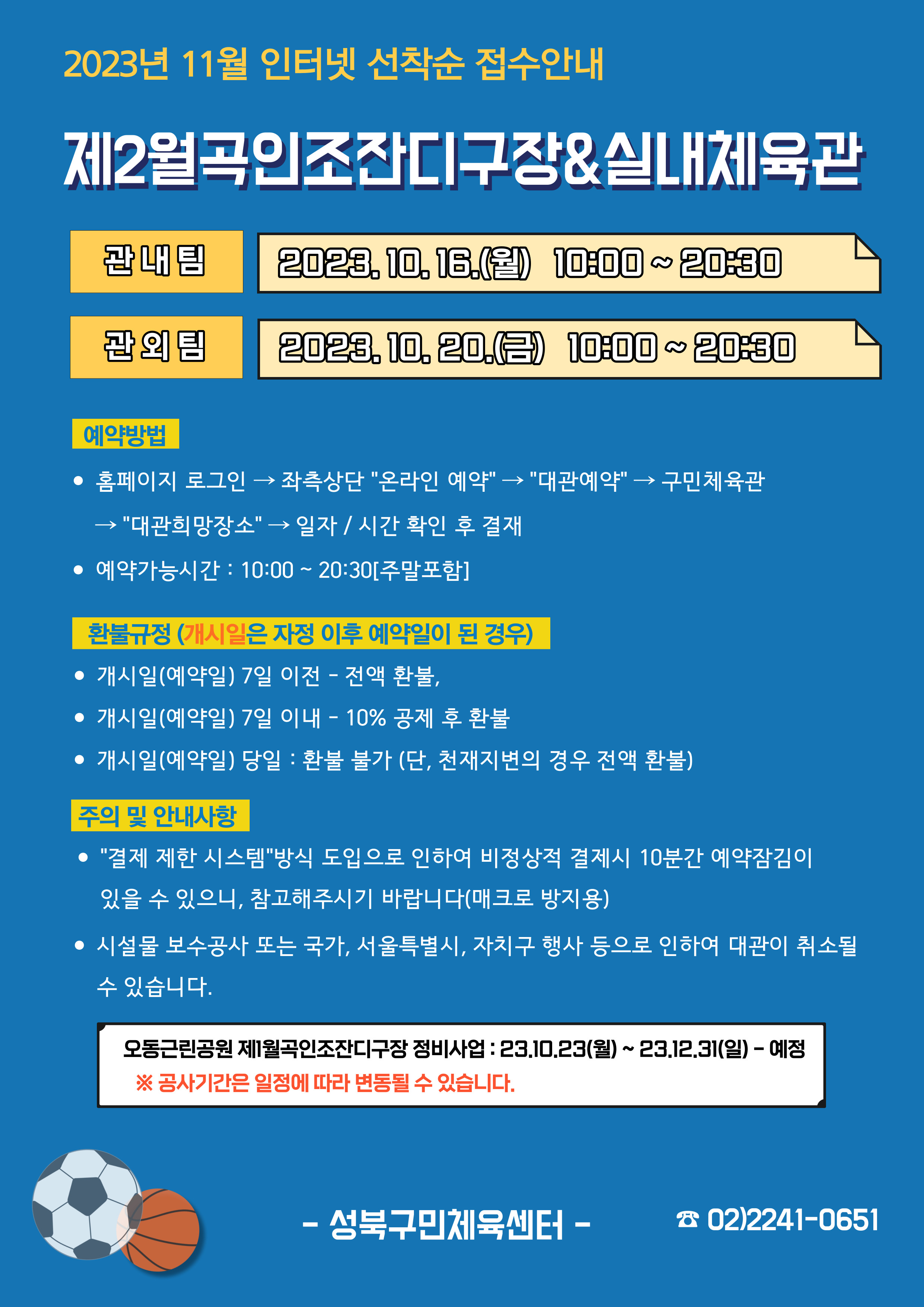   2023년 11월 인터넷 선착순 접수안내
제2월곡인조잔디구장&실내체육관
관내팀 : 2023. 10. 16.(월) 10:00~20:30
관외팀 : 2023. 10. 20.(월) 10:00~20:30

예약방법
• 홈페이지 로그인 (다음단계) 좌측상단(페이지 로딩 후 처음 부분) '온라인 예약' (다음단계) '대관예약' (다음단계)  구민체육관 (다음단계) '대관희망장소' (다음단계) 일자/시간 확인 후 결재
• 예약가능시간: 10:00~20:30[주말포함]

환불규정 (개시일은 자정이후 예약일이 된 경우)
• 개시일(예약일) 7일 이전 : 전액 환불 
• 개시일(예약일) 7일 이내 : 10% 공제 후 환불 
• 개시일(예약일) 당일 : 환불 불가 (단, 천재지변의 경우 전액 환불)

주의 및 안내사항
• '결제 제한 시스템'방식 도입으로 인하여 비정상적 결제시 10분간 예약잠김이 있을 수 있으니, 참고해 주시기 바랍니다(매크로 방지용)
• 시설물 보수공사 또는 국가, 서울특별시, 자치구 행사 등으로 인하여 대관이 취소될 수 있습니다. 

오동근린공원 제1월곡인조잔디구장 정비사업 : 23.10.23(월) ~ 23.12.31(일) - 예정
※공사기간은 일정에 따라 변동될 수 있습니다.

-성북구민체육센터-
 02)2241-0651