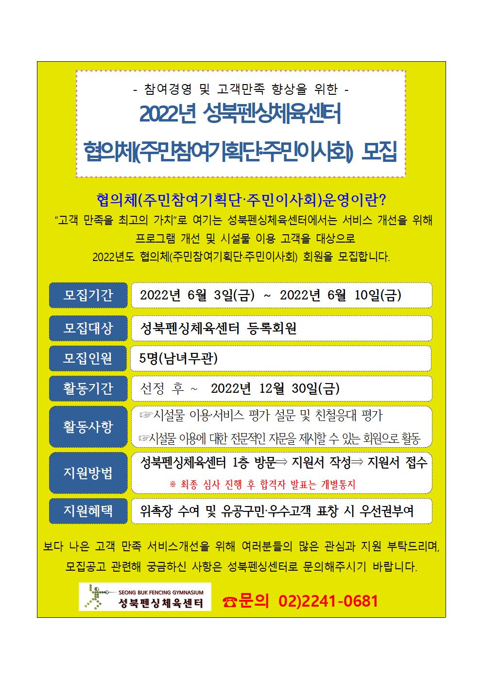 참여경영 및 고객만족 향상을 위한 -
2022년 성북펜상체육센터
협의체(주민참여기획단주민이사회) 모집
협의체(주민참여기획단·주민이사회)운영이란?
“고객 만족을 최고의 가치”로 여기는 성북펜싱체육센터에서는 서비스 개선을 위해 프로그램 개선 및 시설물 이용 고객을 대상으로
2022년도 협의체(주민참여기획단·주민이사회) 회원을 모집합니다.
모집기간:2022년 6월 3일(금) 2022년 6월 10일(금)
모집대상:성북펜싱체육센터 등록회원
모집인원:5명(남녀무관)
활동기간:선정 후 ~ 2022년 12월 30일(금)
활동사항:시설물 이용서비스 평가 설문 및 친철응대 평가,시설물 이용에 대한 전문적인 자문을 제시할 수 있는 회원으로 활동
지원방법: 성북펜싱체육센터 1층 방문 -> 지원서 작성 -> 지원서 접수 ※ 최종 심사 진행 후 합격자 발표는 개별통지
지원혜택:위촉장 수여 및 유공구민·우 수 고객 표창 시 우선권부여
보다 나은 고객 만족 서비스개선을 위해 여러분들의 많은 관심과 지원 부탁드리며, 모집공고 관련해 궁금하신 사항은 성북펜싱센터로 문의해주시기 바랍니다.

성북펜싱체육센터
문의 02)2241-0681

