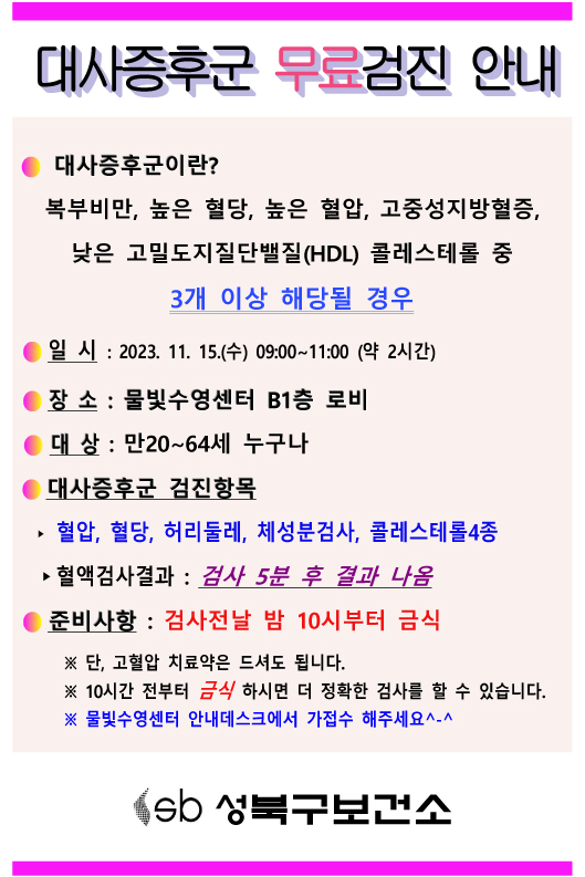 대사증후군 무료검진 안내
대사증후군이란?
복부비만, 높은 혈당, 높은 혈압, 고중성지방혈증,
낮은 고밀도지질단백질(HDL) 콜레스테롤 중 3개 이상 해당될 경우
일시: 2023. 11. 15.(수) 09:00~11:00 (약 2시간)
장 소 : 물빛수영센터 B1층 로비
대상 : 만20~64세 누구나
대사증후군 검진항목
▶혈압, 혈당, 허리둘레, 체성분검사, 콜레스테롤4종
▶혈액검사결과 : 검사 5분 후 결과 나옴
준비사항 : 검사전날 밤 10시부터 금식
※단, 고혈압 치료약은 드셔도 됩니다.
※ 10시간 전부터 금식 하시면 더 정확한 검사를 할 수 있습니다.
※물빛수영센터 안내데스크에서 가접수 해주세요^-^
sb 성북구보건소