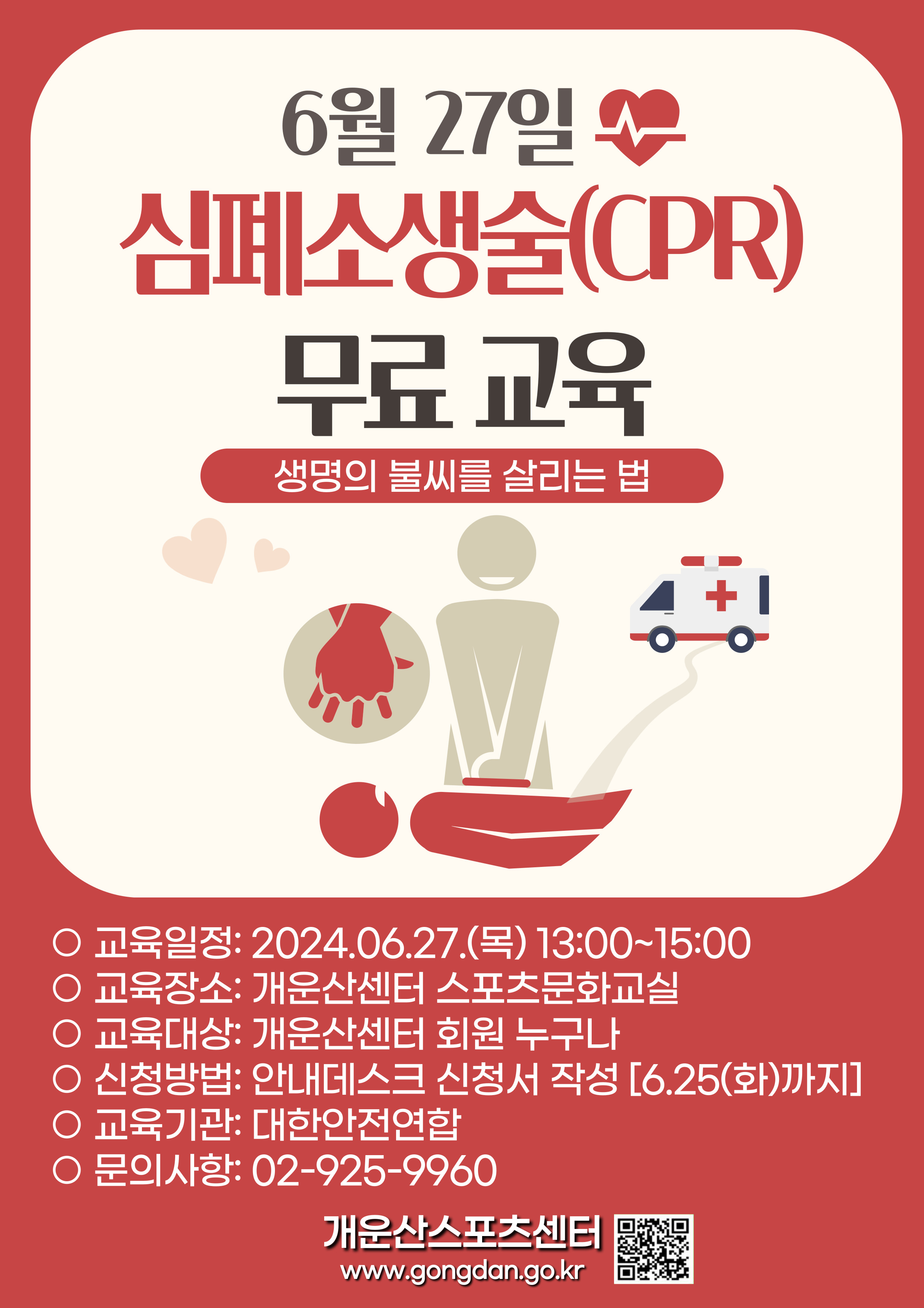 6월 27일 심폐소생술(CPR) 무료 교육
생명의 불씨를 살리는 법

● 교육일정: 2024.06.27.(목) 13:00~15:00
● 교육장소: 개운산센터 스포츠문화교실
● 교육대상: 개운산센터 회원 누구나
● 신청방법: 안내데스크 신청서 작성 [6.25(화)까지]
● 교육기관: 대한안전연합
● 문의사항: 02-925-9960

개운산스포츠센터
www.gongdan.go.kr