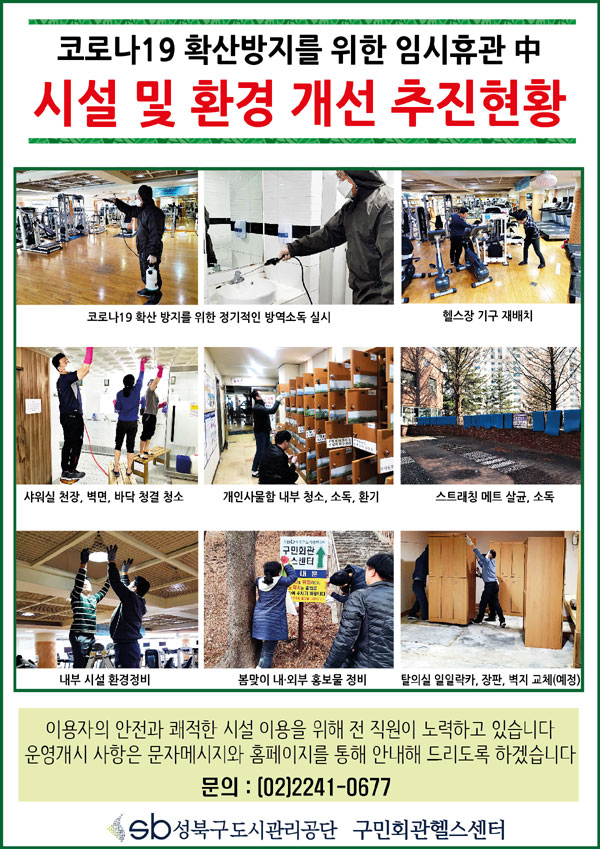 코로나 19 확산방지를 위한 임시휴관중 시설 및 환경 개선추진현황
코로나19확산방지를위한정기적인방역소독실시, 헬스장기구재배치, 샤워실천장,벽면,바닥청결청소,개인사물함내부청소,소독,환기,스트래칭 메트 살균,소독, 내부시설환경정비,봄맞이 내.외부홍보물정비,탈의실일일락카,장판,벽지교체(예정)
이용자의 안전과 쾌적한 시설 이용을 위해 전 직원이 노력하고 있습니다. 운영개시 사항은 문자메시지와 홈페이지를 통해 안내해 드리도록 하겠습니다.
문의:02-2241-0677 성북구도시관리공단 구민회관헬스센터