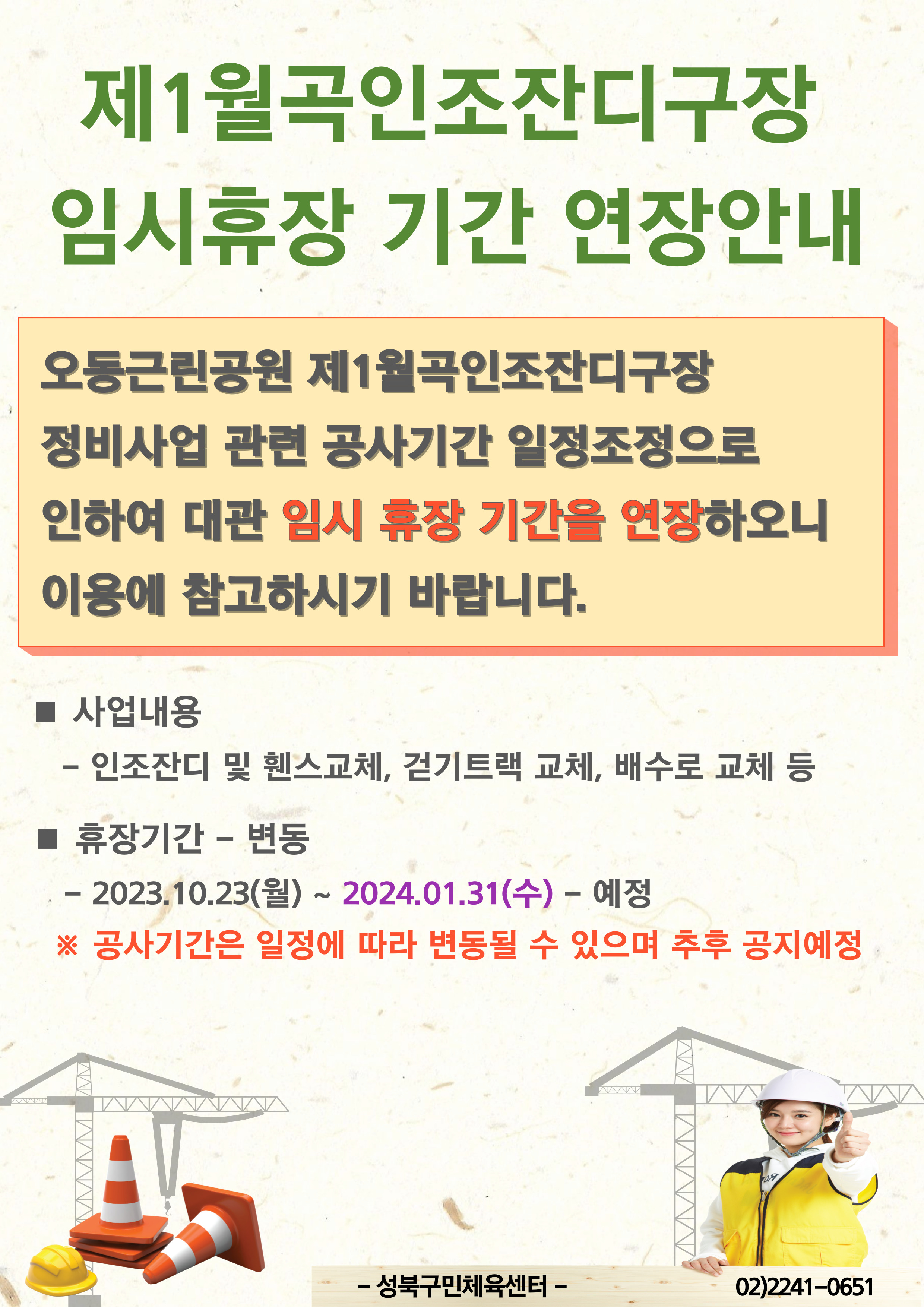 제1월곡인조잔디구장 임시휴장 기간 연장안내
오동근린공원 제1월곡인조잔디구장 정비사업관련 공사기간 일정조정으로 인하여 대관 임시 휴장 기간을 연장하오니 이용에 참고하시기 바랍니다.
■ 사업내용
- 인조잔디 및 휀스교체, 걷기트랙 교체, 배수로 교체 등
■ 휴장기간 - 변동
-2023.10.23(월) ~ 2024.01.31(수) - 예정
※ 공사기간은 일정에 따라 변동될 수 있으며 추후 공지예정

-성북구민체육센터-
02)2241-0651