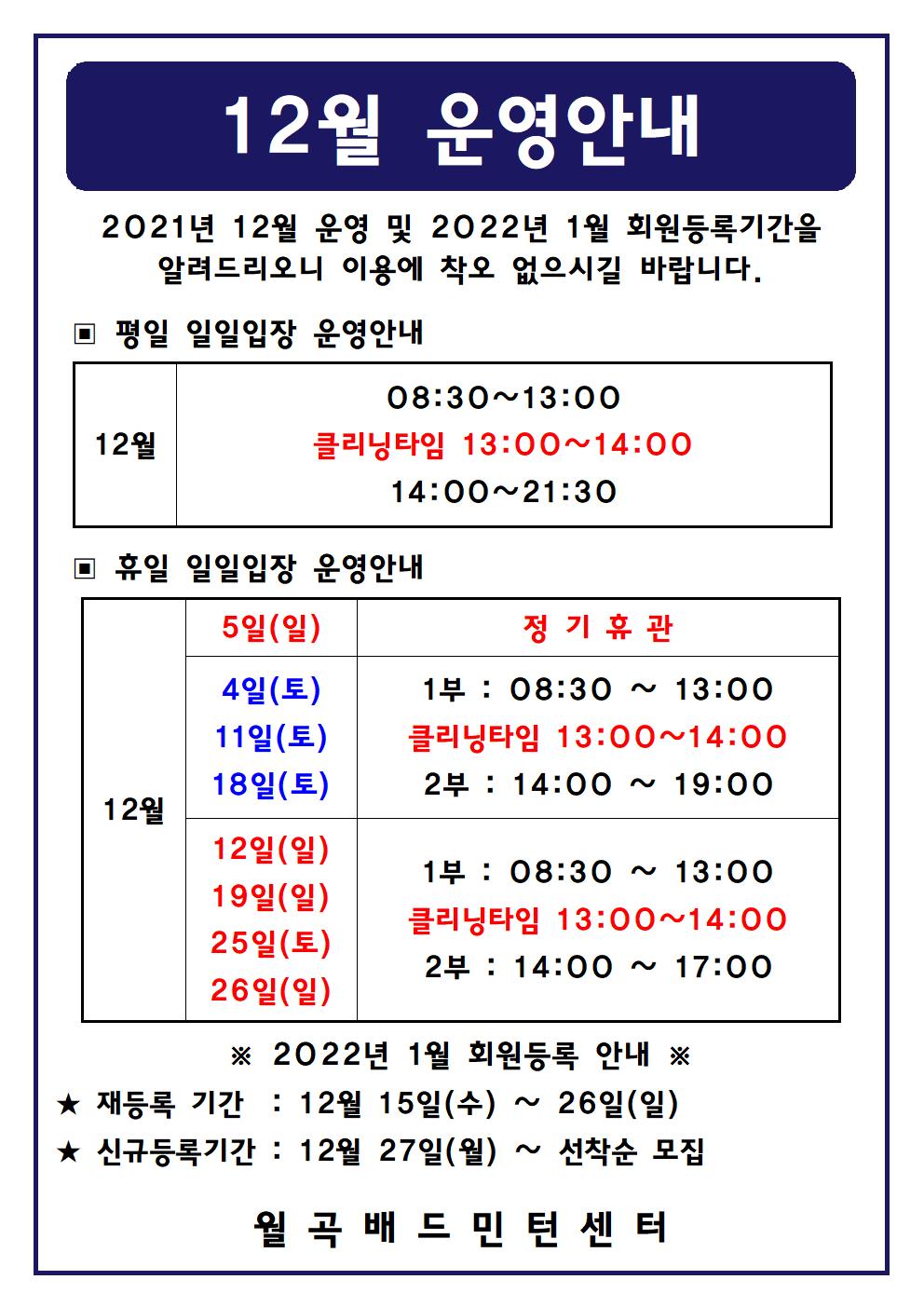  12월 운영안내
2021년 12월 운영 및 2022년 1월 회원등록기간을 알려드리오니 이용에 착오 없으시길 바랍니다. 
▣ 평일 일일입장 운영안내
12월 08:30~13:00 | 클리닝타임 13:00~14:00 | 14:00~21:30
▣ 휴일 일일입장 운영안내 
12월 5일(일) 정기 휴관 
4일(토), 11일(토), 18일(토) 
1부 : 08:30 ~ 13:00 ㅣ클리닝타임 13:00~14:00ㅣ2부 : 14:00 ~ 19:00 
12일(일), 19일(일),  25일(토), 26일(일)
1부 : 08:30 ~ 13:00ㅣ클리닝타임 13:00~14:00ㅣ2부 : 14:00 ~ 17:00 

※ 2022년 1월 회원등록 안내 ※ 
★ 재등록 기간 : 12월 15일(수) ~ 26일(일)
★ 신규등록기간 : 12월 27일(월) ~ 선착순 모집
-월곡배드민턴센터-
